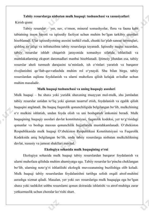 onunchilik hujjatlarida mustahkamlanadi. o‘zbekiston respublikasida mulk huquqi o‘zbekiston respublikasi konstitutsiyasi va fuqarolik kodeksida aniq belgilangan bo‘lib, unda tabiiy resurslarga nisbatan mulkchilikning davlat, xususiy va jamoat shakllari mavjud. ekologiya sohasida mulk huquqining o‘rni ekologiya sohasida mulk huquqi tabiiy resurslardan barqaror foydalanish va ularni muhofaza qilishda muhim ahamiyatga ega. tabiiy resurslar ko‘pincha cheklangan bo‘lib, ularning noto‘g‘ri ishlatilishi ekologik muvozanatning buzilishiga olib keladi. mulk huquqi tabiiy resurslardan foydalanishni tartibga solish orqali atrof-muhitni asrashga xizmat qiladi. masalan, yer yoki suv resurslariga mulk huquqiga ega bo‘lgan shaxs yoki tashkilot ushbu resurslarni qonun doirasida ishlatishi va atrof-muhitga zarar yetkazmaslik uchun choralar ko‘rishi shart. shu bilan birga, davlat tabiiy resurslarning muhim qismini o‘z mulki sifatida boshqarib, ularning noqonuniy ekspluatatsiyasini oldini oladi va ekologik barqarorlikni ta’minlaydi. tabiiy resurslarga nisbatan mulk huquqi tushunchasi tabiiy resurslarga nisbatan mulk huquqi huquqiy va iqtisodiy munosabatlarning muhim yo‘nalishi sifatida davlatning iqtisodiy barqarorligi, ekologik xavfsizligi va fuqarolarning farovonligini ta'minlashda muhim o‘rin tutadi. tabiiy resurslar …