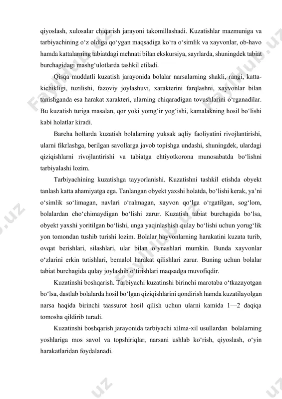 ’rlardan, topingmoqlardan, katta yosh guruhlarda esa badiiy asarlarni o‘qishdan foydalanadi. xayvonlarni kuzatishda tarbiyachi izchillikka rioya etib, bolalarning diqqatini “nima qilyapti?” “qanday yuryapti?” “nima yeyapti?” “qanday eyapti?” “tanasi nima bilan qoplangan?” “oyoqlari qanday — uzunmi yo qisqami?” “ko‘zlari qanday shakl, rangi?” kabi savollar yordamida xayvonlarning hatti-harakatiga qaratadi. o‘simliklarni kuzatish ularning eng yorqin, ko‘zga tashlanadigan belgilarini belgilash va ajratib ko‘rsatishdan boshlanadi. bu o‘simlikning guli yoki uning yorqin rangdor barglari, ba’zan poyasi (masalan, kaktus) bo‘lishi mumkin. ana shundan so‘ng o‘simlik tana tuzilishining asosiy xususiyatlari — kattaligi, poyasi (yoki tanasi), barglari, gullari va shu kabilar tartib bilan ko‘rib chiqiladi. sunday izchillik maktabgacha ta’lim yoshidagi bolalarning diqqati hali yetarlicha barqaror emasligi, ko‘p jihatdan beixtiyorligi tufayli zarurdir. biroq mashg‘ulot oxiri kuzatish jarayonida paydo bo‘lgan tasavvurlar natijasini umumlashtirish lozim. tarbiyachi topshiriq berishning turli usullaridan foydalanib, «gapirib berchi, qayerdan bilding? nimasi bilai farq qiladi?» kabi savol va topshiriqlar bilan bolalarning kuzatish orqali nutqlarini o‘sishiga yordam beradi. barcha hollarda, …