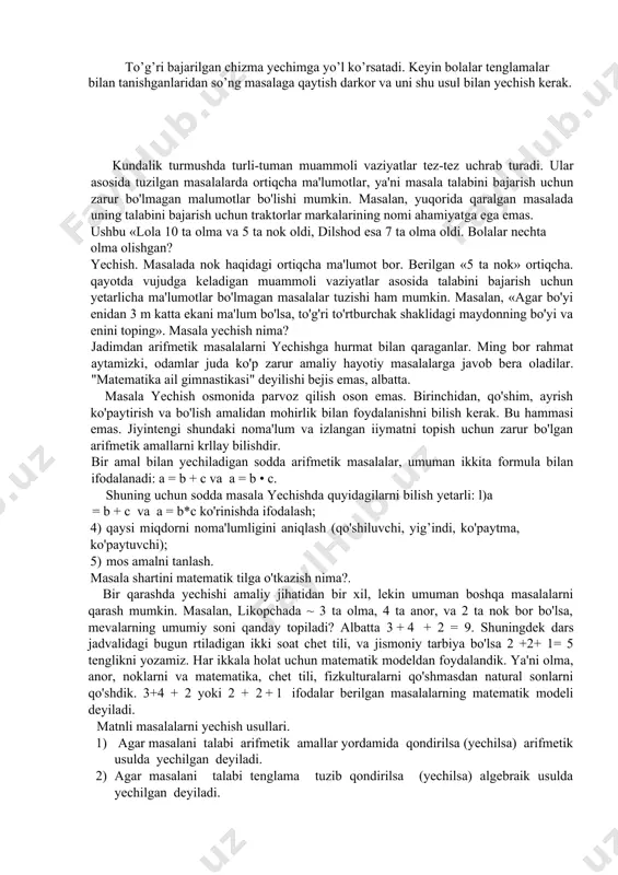 h (bolalar chizmasiz masalani yechishda qiyinchilikka duch keladilar). bo’sh bankaning massasiga va xuddi shunday bankada asal massasi bilan kerosin massasi qanday bog’langanligiga e’tibor bering. 500 g. b+a b-? a 350 g. b+k b-? k a = 2 k 1-usul: 1) - asal va kerosin massalari o’rtasidagi farq. 2) - asal massasi 3) - banka massasi 2-usul. 1) - kerosin massasi 2) - banka massasi o’quvchilarga masalani shunday yechish usuli taklif etiladi. taxmin qilaylik, kerosin solingan bankalar 2 ta edi. 500 g. b+a b-? a 350 g. 350 g. (b+k)+(b+k) b k k b 1) - kerosin solingan 2 ta banka massasi 2) - banka massasi to’g’ri bajarilgan chizma yechimga yo’l ko’rsatadi. keyin bolalar tenglamalar bilan tanishganlaridan so’ng masalaga qaytish darkor va uni shu usul bilan yechish kerak. kundalik turmushda turli-tuman muammoli vaziyatlar tez-tez uchrab turadi. ular asosida tuzilgan masalalarda ortiqcha ma'lumotlar, ya'ni masala talabini bajarish uchun zarur bo'lmagan malumotlar bo'lishi …