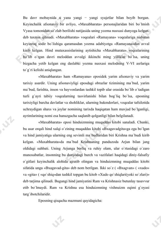 davr mobaynida u yana yangi − yangi syujetlar bilan boyib borgan. keyinchalik afsonaviy bir avliyo, «maxabharata» personajlaridan biri bo`lmish vyasa tomonidan so`zlab berilishi natijasida uning yozma nusxasi dunyoga kelgan. deb taxmin qilinadi. «maxabharata» voqealari «ramayana» voqealariga nisbatan keyinroq sodir bo`lishiga qaramasdan yozma adabiyotga «ramayana»dan avval kirib kelgan. hind mutaxassislarining aytishicha «maxabharata» voqealarining bo`lib o`tgan davri meloddan avvalgi ikkinchi ming yilliklar bo`lsa, uning bizgacha yetib kelgan eng daslabki yozma nusxasi melodning v-vi asrlariga to`g`ri kelishi aniqlangan. «maxabharata» ham «ramayana» eposidek yarim afsonaviy va yarim tarixiy asardir. uning afsonaviyligi eposdagi obrazlar tizimining ma`bud, yarim ma`bud, farishta, inson va hayvonlardan tashkil topib ular orasida bo`lib o`tadigan turli g`ayri tabiiy voqealarning tasvirlanishi bilan bog`liq bo`lsa, eposning tarixiyligi barcha davlatlar va shohliklar, ularning hukmdorlari, voqealar tafsilotida uchraydigan shaxs va joylar nomining tarixda haqiqatan ham mavjud bo`lganligi, ayrimlarining nomi esa hanuzgacha saqlanib qolganligi bilan belgilanadi. «maxabharata» eposi hinduizmning muqaddas kitobi sanaladi. chunki, bu asar orqali hind …