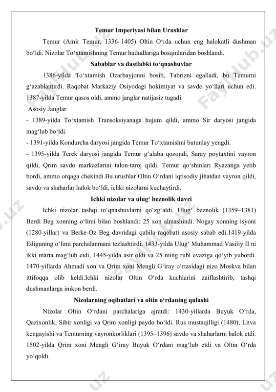 va 50 ming askarni yo‘qotdi. 1400–1408 yillarda edigu rus tributarylarini qaytardi, ammo smolensk litvaga o‘tdi. 1487–1491 yillarda ahmadi xon lublinni talon-taroj qildi, ammo zaslavl jangida mag‘lub bo‘ldi.polsha bilan nizolar litva-polsha ittifoqi (1385)dan keyin kuchaydi. 1349-yilda galitsiya polshaga o‘tdi. ushbu nizolar yevropa siyosiy xaritasini o‘zgartirdi, litvani eng katta davlatga aylantirdi. temur imperiyasi bilan urushlar temur (amir temur, 1336–1405) oltin o‘rda uchun eng halokatli dushman bo‘ldi. nizolar to‘xtamishning temur hududlariga bosqinlaridan boshlandi. sabablar va dastlabki to‘qnashuvlar 1386-yilda to‘xtamish ozarbayjonni bosib, tabrizni egalladi, bu temurni g‘azablantirdi. raqobat markaziy osiyodagi hokimiyat va savdo yo‘llari uchun edi. 1387-yilda temur qasos oldi, ammo janglar natijasiz tugadi. asosiy janglar - 1389-yilda to‘xtamish transoksiyanaga hujum qildi, ammo sir daryosi jangida mag‘lub bo‘ldi. - 1391-yilda kondurcha daryosi jangida temur to‘xtamishni butunlay yengdi. - 1395-yilda terek daryosi jangida temur g‘alaba qozondi, saray poytaxtini vayron qildi, qrim savdo markazlarini talon-taroj qildi. temur qo‘shinlari ryazanga yetib bordi, ammo orqaga chekindi.bu urushlar oltin …
