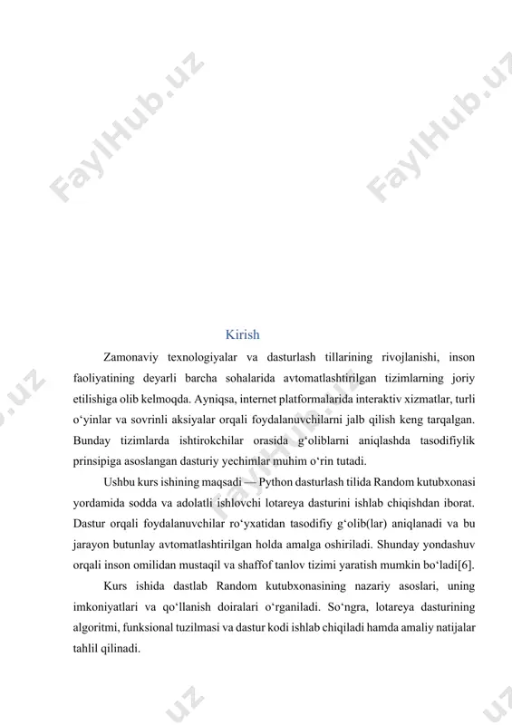 dasturini yaratish mavzusi nafaqat dasturlash ko‘nikmalarini chuqurlashtirish, balki real hayotdagi muammolarni algoritmik yondashuvlar orqali hal qilishni o‘rganish uchun ham dolzarb hisoblanadi. lotareya dasturlari hayotda keng qo‘llaniladi — masalan, aksiyalar, sovrinli o‘yinlar, foydalanuvchilar orasida g‘oliblarni aniqlash kabi jarayonlarda adolatli va shaffof tanlovlarni amalga oshirish uchun foydalaniladi. ushbu tizimda tasodifiylik printsipining to‘g‘ri ishlashi juda muhim bo‘lib, bu random kutubxonasining imkoniyatlarini chuqur o‘rganishni taqozo etadi. shuningdek, ushbu mavzu orqali talabalar: python dasturlash tilidagi random kutubxonasining funksiyalarini (randint, choice, shuffle va boshqalar) amaliyotda qo‘llashni o‘rganadi; algoritmlarni loyihalash va sinash ko‘nikmalarini rivojlantiradi; oddiy grafik interfeyslar yordamida foydalanuvchi bilan o‘zaro ishlashni amalga oshirishi mumkin; adolatli va xavfsiz tanlov tizimlarini yaratish tamoyillarini tushunib oladi. mavzuning vazifasi. kurs ishining asosiy vazifalari quyidagilardan iborat: 1. random kutubxonasi haqida umumiy tushuncha hosil qilish: ushbu kurs ishining maqsadi — python dasturlash tilida random kutubxonasi yordamida sodda va adolatli ishlovchi lotareya dasturini ishlab chiqishdan iborat. dastur orqali foydalanuvchilar ro‘yxatidan tasodifiy g‘olib(lar) aniqlanadi …