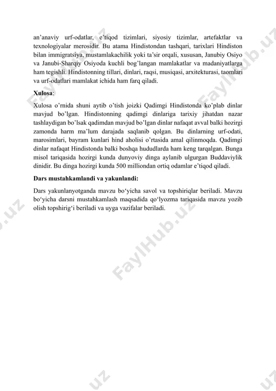 imlari, bayram kunlari hind aholisi o’rtasida amal qilinmoqda. qadimgi dinlar nafaqat hindistonda balki boshqa hududlarda ham keng tarqalgan. bunga misol tariqasida hozirgi kunda dunyoviy dinga aylanib ulgurgan buddaviylik dinidir. bu dinga hozirgi kunda 500 milliondan ortiq odamlar e’tiqod qiladi. dars mustahkamlandi va yakunlandi: dars yakunlanyotganda mavzu boʻyicha savol va topshiriqlar beriladi. mavzu boʻyicha darsni mustahkamlash maqsadida qoʻlyozma tariqasida mavzu yozib olish topshirigʻi beriladi va uyga vazifalar beriladi.