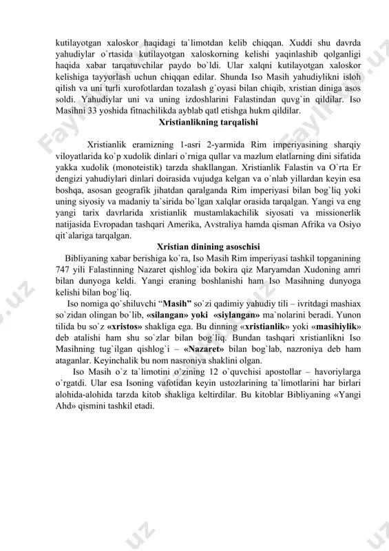 rgan holda din sifatida vujudga kelgan. keyinchalik uning ijtimoiy, diniy strukturasi o`zgarishi bilan hukmron tabaqalar qo`lida mazlum xalqlarni ekspluatastiya qilishning g`oyaviy quroliga aylangan. manbalarning xabar berishicha, xristianlik yahudiy muhitida yuzaga kelgan. bu esa xristianlikning yahudiylikdan ko`p jihatdan ta`sirlanishiga sabab bo`ldi. xristianlikning asosiy g`oyasi – iso odamzodning xaloskori "messiya" ekani yahudiylikda mavjud bo`lib, oxirzamonga yaqin qolganda qaytib kelishi kutilayotgan xaloskor haqidagi ta`limotdan kelib chiqqan. xuddi shu davrda yahudiylar o`rtasida kutilayotgan xaloskorning kelishi yaqinlashib qolganligi haqida xabar tarqatuvchilar paydo bo`ldi. ular xalqni kutilayotgan xaloskor kelishiga tayyorlash uchun chiqqan edilar. shunda iso masih yahudiylikni isloh qilish va uni turli xurofotlardan tozalash g`oyasi bilan chiqib, xristian diniga asos soldi. yahudiylar uni va uning izdoshlarini falastindan quvg`in qildilar. iso masihni 33 yoshida fitnachilikda ayblab qatl etishga hukm qildilar. xristianlikning tarqalishi xristianlik eramizning 1-asri 2-yarmida rim imperiyasining sharqiy viloyatlarida ko`p xudolik dinlari o`rniga qullar va mazlum elatlarning dini sifatida yakka xudolik (monoteistik) tarzda shakllangan. xristianlik falastin …