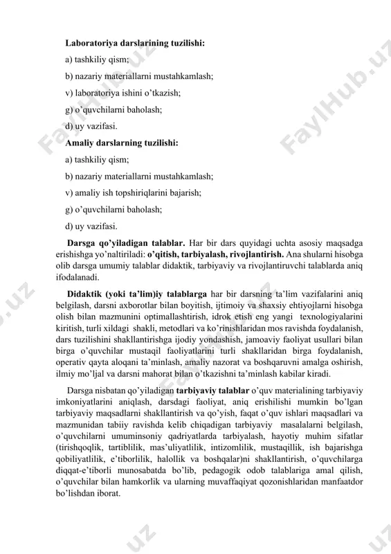 i. darsga qo’yiladigan talablar. har bir dars quyidagi uchta asosiy maqsadga erishishga yo’naltiriladi: o’qitish, tarbiyalash, rivojlantirish. ana shularni hisobga olib darsga umumiy talablar didaktik, tarbiyaviy va rivojlantiruvchi talablarda aniq ifodalanadi. didaktik (yoki ta’lim)iy talablarga har bir darsning ta’lim vazifalarini aniq belgilash, darsni axborotlar bilan boyitish, ijtimoiy va shaxsiy ehtiyojlarni hisobga olish bilan mazmunini optimallashtirish, idrok etish eng yangi texnologiyalarini kiritish, turli xildagi shakli, metodlari va ko’rinishlaridan mos ravishda foydalanish, dars tuzilishini shakllantirishga ijodiy yondashish, jamoaviy faoliyat usullari bilan birga o’quvchilar mustaqil faoliyatlarini turli shakllaridan birga foydalanish, operativ qayta aloqani ta’minlash, amaliy nazorat va boshqaruvni amalga oshirish, ilmiy mo’ljal va darsni mahorat bilan o’tkazishni ta’minlash kabilar kiradi. darsga nisbatan qo’yiladigan tarbiyaviy talablar o’quv materialining tarbiyaviy imkoniyatlarini aniqlash, darsdagi faoliyat, aniq erishilishi mumkin bo’lgan tarbiyaviy maqsadlarni shakllantirish va qo’yish, faqat o’quv ishlari maqsadlari va mazmunidan tabiiy ravishda kelib chiqadigan tarbiyaviy masalalarni belgilash, o’quvchilarni umuminsoniy qadriyatlarda tarbiyalash, hayotiy muhim sifatlar (tirishqoqlik, tartiblilik, mas’uliyatlilik, …