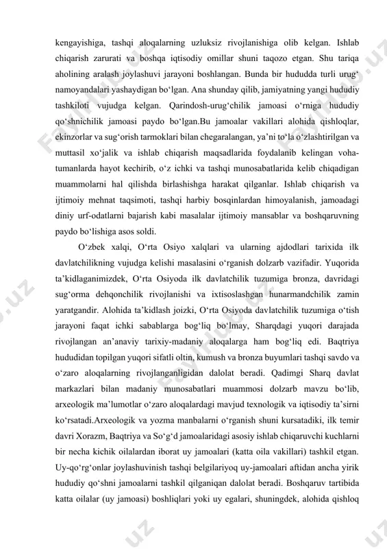 llari alohida qishloqlar, ekinzorlar va sug‘orish tarmoklari bilan chegaralangan, ya’ni to‘la o‘zlashtirilgan va muttasil xo‘jalik va ishlab chiqarish maqsadlarida foydalanib kelingan voha-tumanlarda hayot kechirib, o‘z ichki va tashqi munosabatlarida kelib chiqadigan muammolarni hal qilishda birlashishga harakat qilganlar. ishlab chiqarish va ijtimoiy mehnat taqsimoti, tashqi harbiy bosqinlardan himoyalanish, jamoadagi diniy urf-odatlarni bajarish kabi masalalar ijtimoiy mansablar va boshqaruvning paydo bo‘lishiga asos soldi. o‘zbek xalqi, o‘rta osiyo xalqlari va ularning ajdodlari tarixida ilk davlatchilikning vujudga kelishi masalasini o‘rganish dolzarb vazifadir. yuqorida ta’kidlaganimizdek, o‘rta osiyoda ilk davlatchilik tuzumiga bronza, davridagi sug‘orma dehqonchilik rivojlanishi va ixtisoslashgan hunarmandchilik zamin yaratgandir. alohida ta’kidlash joizki, o‘rta osiyoda davlatchilik tuzumiga o‘tish jarayoni faqat ichki sabablarga bog‘liq bo‘lmay, sharqdagi yuqori darajada rivojlangan an’anaviy tarixiy-madaniy aloqalarga ham bog‘liq edi. baqtriya hududidan topilgan yuqori sifatli oltin, kumush va bronza buyumlari tashqi savdo va o‘zaro aloqalarning rivojlanganligidan dalolat beradi. qadimgi sharq davlat markazlari bilan madaniy munosabatlari muammosi dolzarb mavzu bo‘lib, arxeologik ma’lumotlar …