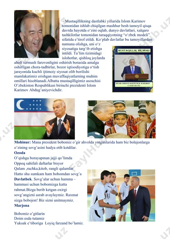 giyoh , har guldan saboqlar oldim . oq fotiha oldim ustozlardan , yurtboshimdan katta sovg`alar oldim!!! o’qituvchi: -darhaqiqat, mana nechi yildirki har o’quv yilida 1-sinflar uchun “prezident sovg’asi” tashkil etilgan. yurtboshim atagan sovg`alaridan , jajji yuragimda mehr hamnafas . vatanni o`rganib jonu-dilimdan . bir kun vatan mehrin oqlay olsam ,bas!!! o’qituvchi:- mustaqil o‘zbekiston davlatining asoschisi, buyuk davlat va siyosat arbobi, o‘zbek xalqining ulug‘ va ardoqli farzandi, mamlakatimizning birinchi prezidenti islom abdug‘aniyevich karimov vatanimizni mustabid tuzum qaramligidan ozod qilib, halokat yoqasiga kelib qolgan yurtimizni qayta tikladi. buyuk yo‘lboshchimiz g‘oyat qaltis va tahlikali bir vaziyatda og‘ir qiyinchiliklar va sinovlarga qaramay, tarixan qisqa davrda o‘zbekistonni jadal va barqaror sur’atlar bilan rivojlanayotgan zamonaviy demokratik davlatga aylantirdi. islom abdug‘aniyevich karimov o‘zining serqirra siyosiy faoliyati, olijanob insoniy fazilatlari bilan vatanimizning ko‘p asrlik tarixida o‘chmas iz qoldirdi. u nafaqat o‘zbekiston, balki jahon miqyosida katta hurmat va obro‘-e’tiborga sazovor bo‘lgan ulkan shaxs va arbob sifatida tanildi. islom abdug`anievich …
