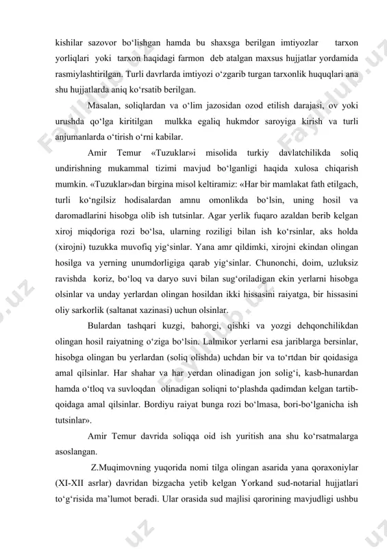 zgarib turgan tarxonlik huquqlari ana shu hujjatlarda aniq ko‘rsatib berilgan. masalan, soliqlardan va o‘lim jazosidan ozod etilish darajasi, ov yoki urushda qo‘lga kiritilgan mulkka egaliq hukmdor saroyiga kirish va turli anjumanlarda o‘tirish o‘rni kabilar. amir temur «tuzuklar»i misolida turkiy davlatchilikda soliq undirishning mukammal tizimi mavjud bo‘lganligi haqida xulosa chiqarish mumkin. «tuzuklar»dan birgina misol keltiramiz: «har bir mamlakat fath etilgach, turli ko‘ngilsiz hodisalardan amnu omonlikda bo‘lsin, uning hosil va daromadlarini hisobga olib ish tutsinlar. agar yerlik fuqaro azaldan berib kelgan xiroj miqdoriga rozi bo‘lsa, ularning roziligi bilan ish ko‘rsinlar, aks holda (xirojni) tuzukka muvofiq yig‘sinlar. yana amr qildimki, xirojni ekindan olingan hosilga va yerning unumdorligiga qarab yig‘sinlar. chunonchi, doim, uzluksiz ravishda koriz, bo‘loq va daryo suvi bilan sug‘oriladigan ekin yerlarni hisobga olsinlar va unday yerlardan olingan hosildan ikki hissasini raiyatga, bir hissasini oliy sarkorlik (saltanat xazinasi) uchun olsinlar. bulardan tashqari kuzgi, bahorgi, qishki va yozgi dehqonchilikdan olingan hosil raiyatning o‘ziga bo‘lsin. …