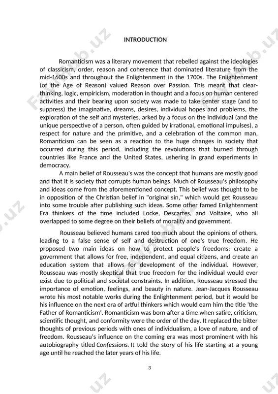 and authority. rousseau's core belief was that humans are mostly good and that it is society that corrupts. he thought societal institutions and organizations oppress man and can lead to evil, and that the natural "uncivilized" state of human beings is the ideal human condition. the main corrupting forces in society are political systems and social conventions designed to constrict human freedom, resulting in inequality, among other evils. these beliefs led to rousseau's completion of several discourses and published works. the object of the given research is his contributions to political philosophy and moral psychology and because of his influence on later thinkers in romanticism. the main aim of the paper is to emphasize his role and works in romanticism. the subjects of the given research are his ideas on social contract, democracy and questioning of government power and individual freedoms and his most well-known philosophical works. the theoretical value …