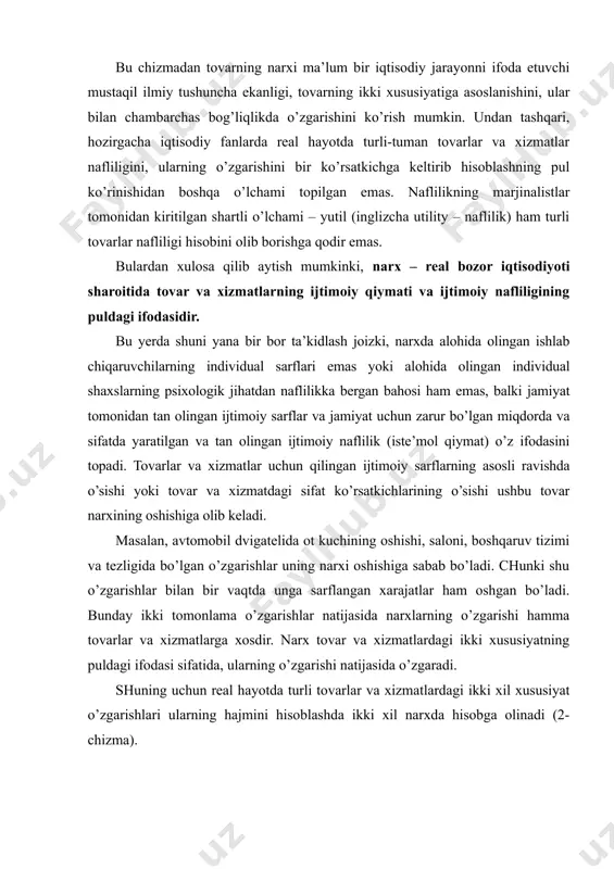 hun zarur bo’lgan miqdorda va sifatda yaratilgan va tan olingan ijtimoiy naflilik (iste’mol qiymat) o’z ifodasini topadi. tovarlar va xizmatlar uchun qilingan ijtimoiy sarflarning asosli ravishda o’sishi yoki tovar va xizmatdagi sifat ko’rsatkichlarining o’sishi ushbu tovar narxining oshishiga olib keladi. masalan, avtomobil dvigatelida ot kuchining oshishi, saloni, boshqaruv tizimi va tezligida bo’lgan o’zgarishlar uning narxi oshishiga sabab bo’ladi. chunki shu o’zgarishlar bilan bir vaqtda unga sarflangan xarajatlar ham oshgan bo’ladi. bunday ikki tomonlama o’zgarishlar natijasida narxlarning o’zgarishi hamma tovarlar va xizmatlarga xosdir. narx tovar va xizmatlardagi ikki xususiyatning puldagi ifodasi sifatida, ularning o’zgarishi natijasida o’zgaradi. shuning uchun real hayotda turli tovarlar va xizmatlardagi ikki xil xususiyat o’zgarishlari ularning hajmini hisoblashda ikki xil narxda hisobga olinadi (2-chizma). 2-chizma tovardagi ikki xil xususiyatni ifodalovchi narxlarning mahsulot hajmini hisoblashda qo’llanishi narxning mazmunini to’laroq tushunishda, uning darajasiga ta’sir etuvchi omillarni bilish muhim ahamiyatga egadir. bulardan asosiylari bo’lib qiymat yoki ishlab chiqarish sarflari; tovarning naflilik …