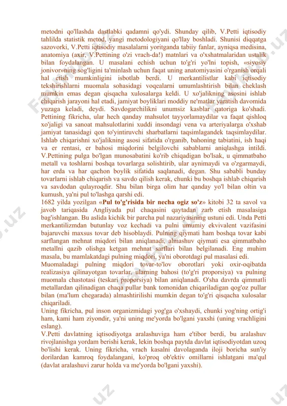 u mehnatkashlarning daromadlaridan soliq olish tarafdori edi. u iqtisodiy muammolarga bag'ishlangan «soliqlar va yig'imlar to'g'risida risola» (1662y.), «so'z donishmandlarga» (1665y.), «irlandiyaning siyosiy anatomiyasi» (1672y.), «siyosiy arifmetika» (1683y.) va boshqa shu kabi asarlarni yozdi. v.petti xvii asrdagi eng taniqli shaxslar qatoridan o'rin oladi (mak-kulloxning 1845 yilda bergan bahosi). u iqtisodiyotni o'rganishda yangi usulni qo'lladi, ko'rinib turgan voqealarni sharxlashdan ularning mohiyatini tahlil etishga o'tdi. v.petti tadqiqot predmeti sifatida ishlab chiqarish sohasi muammolarini tahlil etishdir. uning fikricha, boylik paydo bo'lishi va ko'payishi faqat moddiy ne'matlar yaratish sohasida ro'y beradi, bu jarayon savdo va savdo kapitalining hech qanday ishtirokisiz bo'ladi. olimning tadqiqot usulida empirizm elementlari (unsurlari) bo'lishiga qaramasdan (bu masalan, er bahosini talqin etishda ko'rinadi), davlatning iqtisodiy faoliyatga aralashuvini qisman qo'llaydi (mamlakatdagi savdogarlar sonini qisqartirishni talab etadi), u asosan erkin iqtisodiyot (laisser faire) prinsiplarini qo'llaydi va merkantilistlardan farqli ravishda pul muomalasi va savdoni erkinlashtirish tarafdori bo'lgan. u o'z tadqiqotlarida bir qancha metodik (shartli) soddalashtirishlardan …