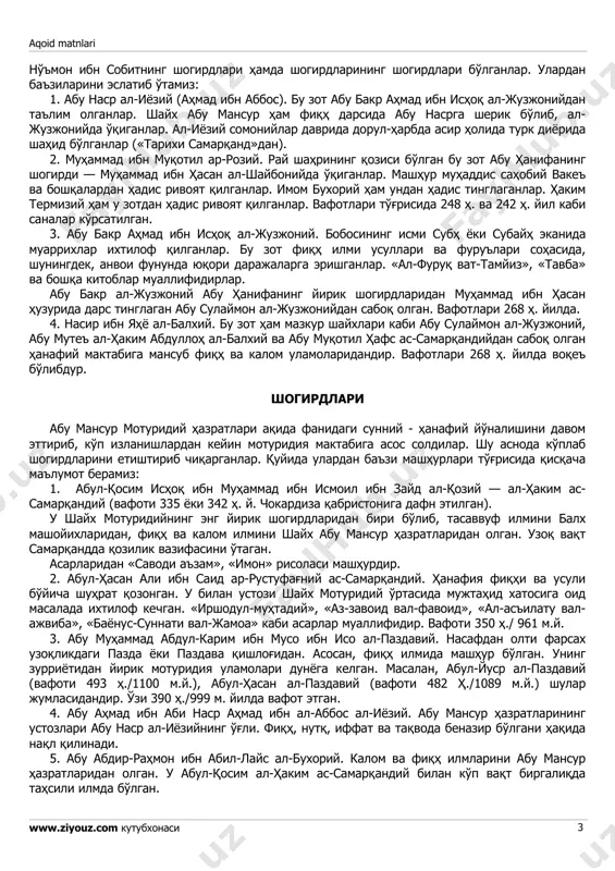 шган зотнинг қабридир». шайх абу мансур мотуридийнинг қабри самарқанд шаҳрининг чокардиза қабристонида эканлиги ишончли манбалар ва илмий тадқиқотлар асосида ўз тасдиғини топди. шунга биноан 2000 йилнинг май ойида ўзбекистон мусулмонлари идораси томонидан бу хусусда махсус фатво чиқарилди. илмий унвонлари: — имомул-ҳудо (ҳидоятга элтувчи имом); — қудвату аҳлис-сунна (аҳли суннат пешвоси); — мусаҳҳиҳу ақоидил-муслимин (мусулмонлар ақоидини ислоҳ этувчиси); — имомул-мутакаллимин (калом илми олимларининг пешвоси); — рабибу аҳлис-сунна (аҳли сунна вал-жамоа тарбиясини олган); — ал-имом аз-зоҳид (дунёни тарк этган имом); — аш-шайх ал-имом ва ҳоказо. устозлари (шайхлари) шайх абу мансур мотуридийнинг устозлари ёки шайхлари имом аъзам абу ҳанифа — aqoid matnlari www.ziyouz.com кутубхонаси 3 нўъмон ибн собитнинг шогирдлари ҳамда шогирдларининг шогирдлари бўлганлар. улардан баъзиларини эслатиб ўтамиз: 1. абу наср ал-иёзий (аҳмад ибн аббос). бу зот абу бакр аҳмад ибн исҳоқ ал-жузжонийдан таълим олганлар. шайх абу мансур ҳам фиқҳ дарсида абу насрга шерик бўлиб, ал- жузжонийда ўқиганлар. ал-иёзий сомонийлар даврида дорул-ҳарбда асир ҳолида …
