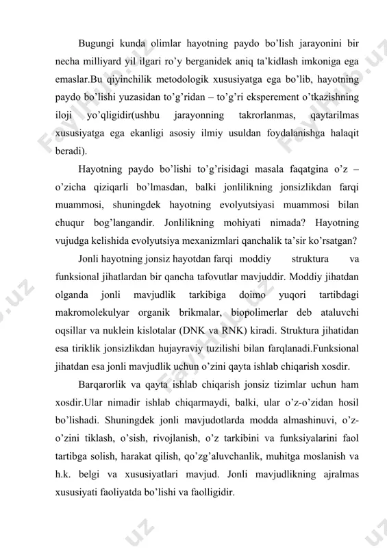 aralash muayyan qiyinchiliklarga olib keladi. jonsizlikdan jonlilikka o’tishning go’yoki oraliq shakllari uchraydi.. masalan, viruslar boshqa organizm hujayrasidan tashqarida, jonlilikning hech bir belgisiga ega bo’lmaydi. ularda ko’payish (nasl qoldirish) apparati mavjud, lekin moddalar almashinuvi uchun zarur bo’lgan fermentlar mavjud emasdir, shuning uchun ular faqatgina xo’jayin – organizm hujayrasiga kirgan va uning ferment tizimlardan foydalangan holdagina o’sishi va ko’payishi mumkin. bundan kelib chiqqan holda, qaysi belgilarni biz muhim deb hisoblashimizga ko’ra, viruslarni jonli tizimlarga kiritishimiz yoki kiritmasligimiz mumkin.virus so’zi –zahar ma’nosini anglatadi. u yoki bu tarzda jonli tuzilmalar shakllanishida membranalar hosil bo’lishi lozim, ular organik moddalar aralashmasini atrof-muhitdan chegaralab tirar edi. ularning paydo bo’lishi bilan “hayot birligi bo’lgan” hujayra ham hosil bo’lib, u jonsizdan jonlilikning asosiy tuzilmaviy farqidir. tirik organzmlarni xulq-atvorini belgilovchi, barcha asosiy jarayonlar hujayralarda ro’y beradi. minglab kimyoviy reaksiyalar bir vaqtda ro’y beradiki, natijada hujayra o’zi uchun zarur bo’lgan oziq moddalarni oladi, maxsus biomolekulalarni sintezlaydi va chiqindilarni chiqarib tashlaydi. hujayradagi …