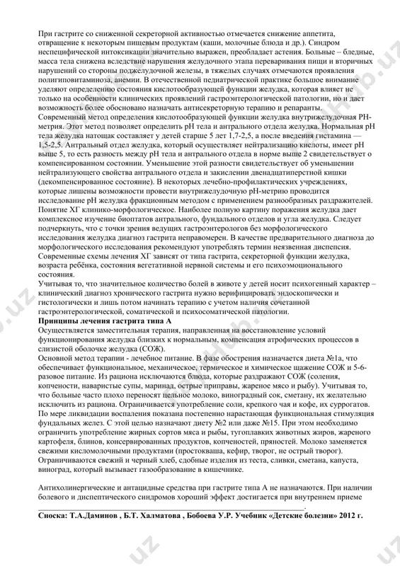 й (или нормальной) секреции соляной кислоты (чаще гастрит типа в) болевой синдром: интенсивный и продолжительный, связан с приемом пищи. ранние боли характерны для фундального гастрита, а поздние боли для антрального гастрита. боли в ночное время. отсутствует четкая связь с временем года, нарушения диеты. у детей старшего возраста при пальпации отмечается умеренная болезненность в эпигастрии и пилородуоденальной зоне. диспептический синдром: “кислая” отрыжка, отрыжка воздухом, изжога, дурнота, склонность к запорам. синдром неспецифической интоксикации и астении вариабелен. обращает внимание вегетативная нестабильность, раздражительность, быстрая истощаемость при психических и физических нагрузках. при сниженной секреции соляной кислоты (чаще гастрит типа а) болевой синдром слабо выражен, характерны тупые разлитые боли в эпигастрии. после еды ощущение тяжести и переполнения в верхней части живота; боли возникают и усиливаются в зависимости от качества и объема пищи. при пальпации незначительная “разлитая” болезненность в эпигастрии. диспептический синдром преобладает над болевым. наблюдается отрыжка пищей, тошнота, ощущение горечи во рту, снижение аппетита, метеоризм, неустойчивый …