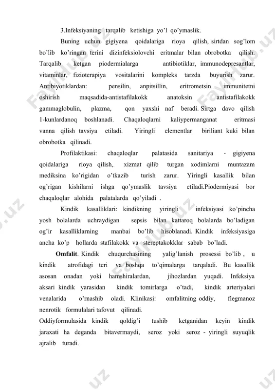 ik ajralib turadi. omfalitning fibrinoz formasi yallig’lanish prosessining kindik atrofiga, unga tarqalib turgan to’qimalarga tarqalib ketishi bilan xarakterlanadi. kindik atrofidagi teri qizarib, shishib chiqadi. kindik chuqurchasining tkubida bir qancha holarda kichkina yara paydo bo’ladi, kindikdan yiring chiqadi. flegmanoz omfalitda bolaning umumiy axvoli o’zgarib tana tempraturasi ko’tariladi, ishtaxasi pasayib bolaning vazni kamayadi, dispepsik o’zgarishlar bo’lishi mumkin. omfalitning nerotik formasi juda kam, odatda eti rivojlanmagan, ozg’in bolalarda uchraydi. avvaliga flegmanoz omfalitga o’xshab o’tib, protses ichkariga tarqalib boradi kindik soxosidagi teri ko’kish aralash ko’k qizil tusga kiradi nekrozga uchrab, tagida yotgan to’qimalardan ajralib tushadi va kattakon yara xosil bo’ladi. omfalitning bu formulasi xammasidan og’ir xisoblanadi, sezilarli intoksikasiya bilan birga davom etib ko’pchilik xollarda sepsiz bilan tugallanadi. davosi: omfalitning oddiy formasida faqat maxalliy davo qilish kerak bo’ladi. kindik soxasiga sirtdan 5% li kumush nitrat eritmasi, 1% li yod eritmasi bilan kuniga 2 maxal tozalab turiladi. omfalitning fregmanoz formasida davo bilan bir qatorda muskullar orasiga …