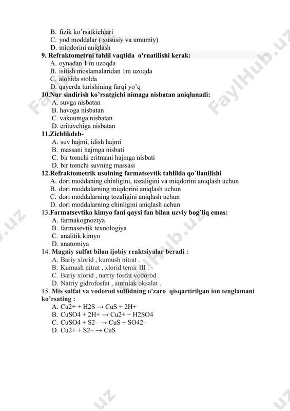 n aniqlanadi: a. suvga nisbatan b. havoga nisbatan c. vakuumga nisbatan d. erituvchiga nisbatan 11.zichlikdeb- a. suv hajmi, idish hajmi b. massani hajmga nisbati c. bir tomchi eritmani hajmga nisbati d. bir tomchi suvning massasi 12.rеfraktomеtrik usulning farmatsеvtik tahlilda qo`llanilishi a. dori moddaning chinligini, tozaligini va miqdorini aniqlash uchun b. dori moddalarning miqdorini aniqlash uchun c. dori moddalarning tozaligini aniqlash uchun d. dori moddalarning chinligini aniqlash uchun 13.farmatsevtika kimyo fani qaysi fan bilan uzviy bog’liq emas: a. farmakognoziya b. farmasevtik texnologiya c. analitik kimyo d. anatomiya 14. magniy sulfat bilan ijobiy reaktsiyalar beradi : a. bariy xlorid , kumush nitrat . b. kumush nitrat , xlorid temir iii . c. bariy xlorid , natriy fosfat vodorod . d. natriy gidrofosfat , ammiak oksalat . 15. mis sulfat va vodorod sulfidning o'zaro qisqartirilgan ion tenglamani ko’rsating : a. cu2+ + н2s → cus + 2н+ b. cuso4 + 2н+ → cu2+ …