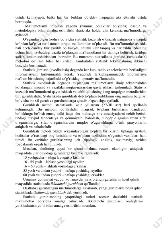 lar. 2. boshlang’ich statistik ma’lumotlarni to’plash. ro’yxatdan o’tgan barcha tashkilot, korxona, tadbirkorlar topshiradigan statistik hisobotlar orqali to’planadi. 3. statistik organlar to’plagan ma’lumot. statistika organlari uy xo’jaligini o’rganish uchun maxsus tanlab kuzatishlar o’tkazishadi, aholi ro’yxati va boshqa maxsus kuzatishlar yordamida to’plangan ma’lumot. statistik kuzatish tashkil etilishiga qarab: statistik hisobot va maxsus uyushtirilgan statistik kuzatishlarga (tekshirishlarga) bo’linadi. statistik kuzatishning muhim qoidalaridan biri – kuzatish o’tkazishda to’plam birliklarini qamrab olish masalasidir. bu masala ham makon, ham zamon chegarasida to’g’ri hal etilishi maqsadga muvofiqdir. to’planayotgan ma’lumotlarning aniqligi, haqqoniyligi va ob’ektivligi haqida hech qanday shubha bo’lmasligi kerak. agarda qandaydir bir shubha tug’ilsa (uni hajmidan qat’iy nazar), to’plamga kiritilgan har bir ko’rsatkich mustaqil ekspertlar tomonidan tekshirib ko’rilgani ma’qul. bu erda gap nafaqat arifmetik hisob-kitob ustida ketmayapti, balki har bir birlikni ob’ektiv haqiqatni aks ettirishi ustida bormoqda. ma’lumotlarni to’plash yagona (hamma ob’ektlar bo’yicha) dastur va metodologiya bilan amalga oshirilishi shart, aks holda, ular keraksiz ma’lumotlarga aylanadi. o’rganilayotgan …