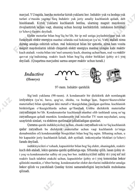 ya’ni, o‘tkazgich) ishqalanish sabab va kuchlanish doimiy bo‘lib qoladi, agar joriy oqimining miqdorini kamaytiradi. bu elektr ishqalanish products issiqlik va yorug‘lik bor. qarshilik bloklari (o‘lchov) ohm deb ataladi. chidamli yuk bilan bog‘liq elektr birliklari vatt bo‘ladi. lampochka, tushdi, elektr, issiq suv isitgichlar va hokazo chidamli yuklarni bor. 96-rasm. aktiv qarshilik. induktiv qarshilik (97-rasm). kirish yuklarni faoliyat uchun magnit maydonini talab qiladi. magnit maydon ishlab chiqarish sim bir bobini bor barcha elektr yuklarni kirish yuklarni deyiladi. induktiv yuk misollar soch quritish, muxlislar, blenderlar, changyutgichlar, va boshqa ko‘plab yonilg‘i qurilmalar mavjud. yuragida, barcha motorlar kirish yuklarni bor. induktiv yuk va boshqa yuk turlari o‘rtasida yagona farq induktiv yuk joriy amaliy kuchlanish qoladi, deb hisoblanadi. kirish yuklarni kuchlanish berilsa, ularning magnit maydonini rivojlantirish uchun vaqt, shuning uchun hozirgi kechiktirildi. induksion birliklari (o‘lchov) genrix deyiladi. elektr motorlar bilan bog‘liq bo‘lib, bir ip mil ustiga joylashtirilgan yuk ish funksiyasi elektr energiya manbai sifatida real hokimiyat …