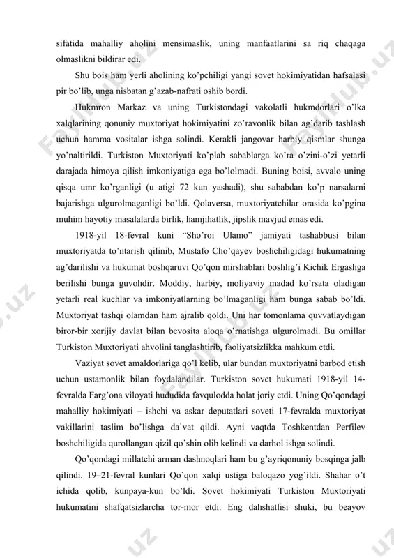 shqi olamdan ham ajralib qoldi. uni har tomonlama quvvatlaydigan biror-bir xorijiy davlat bilan bevosita aloqa o’rnatishga ulgurolmadi. bu omillar turkiston muxtoriyati ahvolini tanglashtirib, faoliyatsizlikka mahkum etdi. vaziyat sovet amaldorlariga qo’l kelib, ular bundan muxtoriyatni barbod etish uchun ustamonlik bilan foydalandilar. turkiston sovet hukumati 1918-yil 14-fevralda farg’ona viloyati hududida favqulodda holat joriy etdi. uning qo’qondagi mahalliy hokimiyati – ishchi va askar deputatlari soveti 17-fevralda muxtoriyat vakillarini taslim bo’lishga da`vat qildi. ayni vaqtda toshkentdan perfilev boshchiligida qurollangan qizil qo’shin olib kelindi va darhol ishga solindi. qo’qondagi millatchi arman dashnoqlari ham bu g’ayriqonuniy bosqinga jalb qilindi. 19–21-fevral kunlari qo’qon xalqi ustiga baloqazo yog’ildi. shahar o’t ichida qolib, kunpaya-kun bo’ldi. sovet hokimiyati turkiston muxtoriyati hukumatini shafqatsizlarcha tor-mor etdi. eng dahshatlisi shuki, bu beayov xunrezlik chog’ida hech bir gunohi bo’lmagan qo’qonlik ming-minglab oddiy fuqarolar qirg’in qilindi. turkiston muxtoriyati halokatga yuz tutgan bo’lsada, biroq u o’lka xalqlarining tarixiy taqdirida o’chmas iz qoldirdi. turkiston aholisi endilikda o’z …