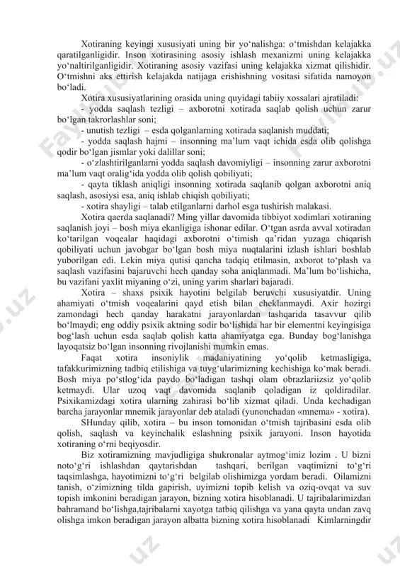 tekshirishlarga ko’ra, biror narsa esda olib qolinganda, asosan nerv hujayralarining (neyronlarning) dendrit shoxlari tarkibida o’zgarish yuzaga keladi. ular qandaydir boshqacharoq tuzilishga kirib oladilar. dendritlar tuzilishidagi hosil bo’lgan o’zgarish darrov o’tib ketadigan bo’lmay, ancha mustahkam bo’ladi. shu sababli esda olib qolgan narsa uzoq vaqt xotirada saqlanib turadi. xotiraning psixik jarayon sifatida o‘ziga xos xususiyati uning atrof-olamni bevosita aks ettirishga yo‘nalmaganligi, moddiy jismlar va hodisalar bilan ish eritmasligidan iborat. jismlar olamini aks ettirish idrok va tafakkurda amalga oshiriladi. xotira qabul qilingan obraz va tushunchalarni «ikkinchi aks ettirish» bilan ish ko‘radi. har bir bilish jarayoni uzluksiz xotiraga aylanadi, va har bir xotira biror bir boshqa narsaga aylanadi. har bir psixik jarayon boshqa jarayonni amalga oshirishning sharti bo‘lib xizmat qiladi (yoki o‘sha jarayonning keyingi bosqichi). bu uning «ikkilamchi» mahsulotga aylanib, tasavvurda amalga oshish qobiliyatiga ega bo‘lishini, jarayonning keyingi rivojlanishi uchun tayanch vazifasini o‘tashi mumkinligini bildiradi. xotiraning keyingi xususiyati uning bir yo‘nalishga: o‘tmishdan kelajakka qaratilganligidir. …