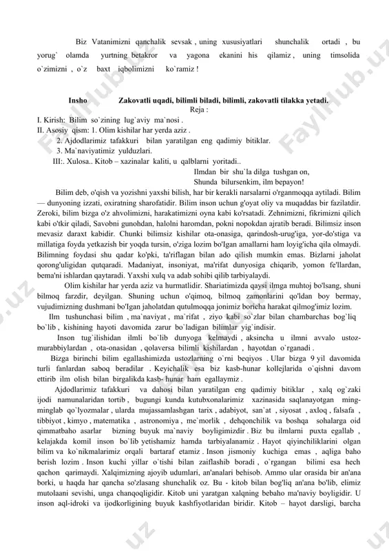 berdi,/ shunday orzularimizdan biri — ona tilimizning davlat maqomiga ega bo'lishi edi. garchand «davlat tili haqida»gi qonun mustaqillikgacha qabul qilingan bo'lsa-da, istiqlol yillarida ona tilimizning rivojlanishiga keng imkpniyatlar yaratildi, uni o'rganishga e'tibor ortdi. vatan sajdagoh kabi muqaddasdir. vatan ostonadan boshlanadi. vatan— bu oila, men tug'ilib voyaga yetgan go'sha, qo'ni-qo'shni, mahalla, qishloq, maktab, qo'yinki, men yashab turgan zamindagi hamma-hamma narsaj vatanni onaga qiyoslaydilajci onaning muqaddasligini la'riflashga so'z ojizlik qiladi. shuning uchun ham vatanni e'zozlab, uning har bir qarich tuprog'ini muqaddas bilamiz. uning ravnaqi, tinchligi uchun hissa qo'shish, hamisha ogoh bo'lib yashash, ichki va tashqi dushmanlardan asrashni burchimiz deb bilamiz. har bir xalq o'z vatanini nechun sevadi? yer yuzida shunday yurtlar borki, yil — o'n ikki oy yoz bo'lmaydi yoki aksincha. o'shan-day yurtlarda yashovchilar ham vatanini boshqa yurtga alishmaydilar. nima uchun? chunki bu yerda vatan tuyg'usi, degan buyuk bir tushuncha bor. har kimning kindik qoni to'kilgan joy — muqaddas, uning vatani hisoblanadi. …