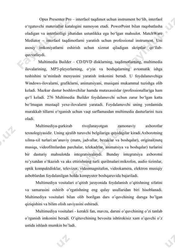 kompyuter boshqaruvida bajariladi. multimediya vositalari o’qitish jarayonida foydalanish o’qitishning sifatini va samarasini oshirib o’rgatishning eng qulay usullaridan biri hisoblanadi. multimediya vositalari bilan olib borilgan dars o’quvchining darsga bo’lgan qiziqishini va bilim olish saviyasini oshiradi. multimediya vositalari - kerakli fan, mavzu, darsni o’quvchining o’zi tanlab o’rganish imkonini beradi. o’qituvchining bevosita ishtirokisiz xam o’quvchi o’z ustida ishlash mumkin bo’ladi. hozirda multimediya degan so’z kundalik faoliyatimizda juda ko’p ishlatilmokda. ta’limda multimediya texnologiyasini tadbiq etish uchun dastlab, "multimediya nima o’zi?" degan savolga javob beraylik. кo’pgina mutaxassislar bu atamani turli xil izohlamoqdalar. ularning fikrlarini umumlashtirib multimediyaga shunday ta’rif berish mumkin: multimediya - bu informatikaning dasturiy va texnikaviy vositalari asosida axborotning an’anaviy va original turlari asosida o’quv materiallarini tinglovchilarga etkazib berishning mujassamlashgan xoldagi ko’rinishidir. multimediya hozirda juda tez rivojlanayotgan zamonaviy axborot texnologiyasi bo’lib, u quyidagilarni o’z ichiga oladi: - an’anaviy axborot turlari: matn, jadval, turli xil bezaklar va original axborot turlari (nutq, musiqa, videofilmlardan parchalar, telekadrlar, …