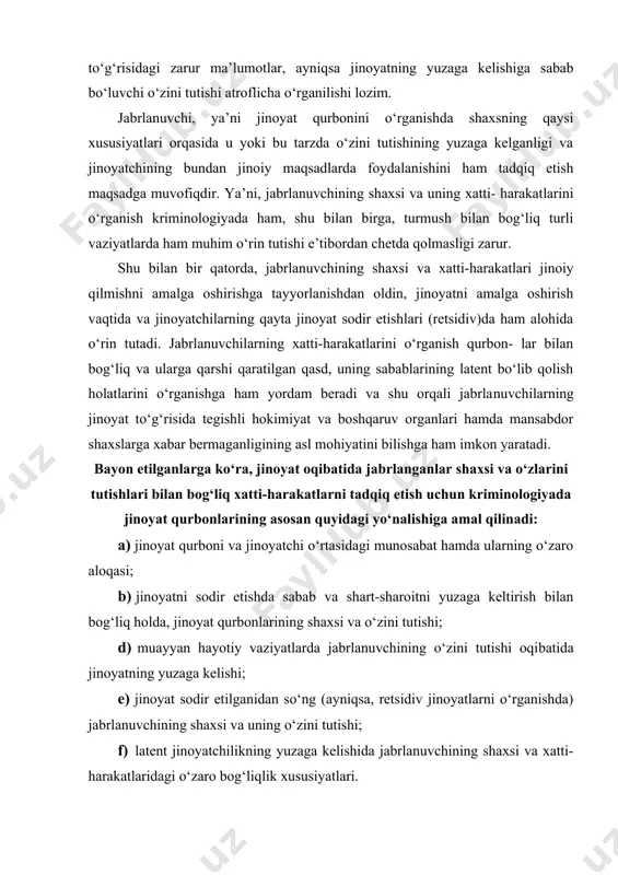 axsi va o‘zlarini tutishlari bilan bog‘liq xatti-harakatlarni tadqiq etish uchun kriminologiyada jinoyat qurbonlarining asosan quyidagi yo‘nalishiga amal qilinadi: a) jinoyat qurboni va jinoyatchi o‘rtasidagi munosabat hamda ularning o‘zaro aloqasi; b) jinoyatni sodir etishda sabab va shart-sharoitni yuzaga keltirish bilan bog‘liq holda, jinoyat qurbonlarining shaxsi va o‘zini tutishi; d) muayyan hayotiy vaziyatlarda jabrlanuvchining o‘zini tutishi oqi​batida jinoyatning yuzaga kelishi; e) jinoyat sodir etilganidan so‘ng (ayniqsa, retsidiv jinoyatlarni o‘rganishda) jabrlanuvchining shaxsi va uning o‘zini tutishi; f) latent jinoyatchilikning yuzaga kelishida jabrlanuvchining shaxsi va xatti-harakatlaridagi o‘zaro bog‘liqlik xususiyatlari. sanab o‘tilganlarning e’tiborga olinishi kriminologiyada viktimologiya muammolarini o‘rganishga keng imkoniyatlar yaratadi. viktim holatlar va ularning tasnifi kriminologiya nuqtai nazaridan viktim holatlarning yuzaga kelishini o‘rganish ham katta ahamiyatga ega. zotan, aynan «viktimlik» tushunchasi fanda o‘ziga xos ravishda talqin etilganini ko‘rish mumkin. jumladan, o‘tgan asrning oxirlarida l. v. frank bergan ta’rifga ko‘ra, u «odamning yuqori darajadagi qodirligi» hisoblanadi va o‘ziga xos ravishda, shaxsning ijtimoiy o‘rni, jismoniy va …