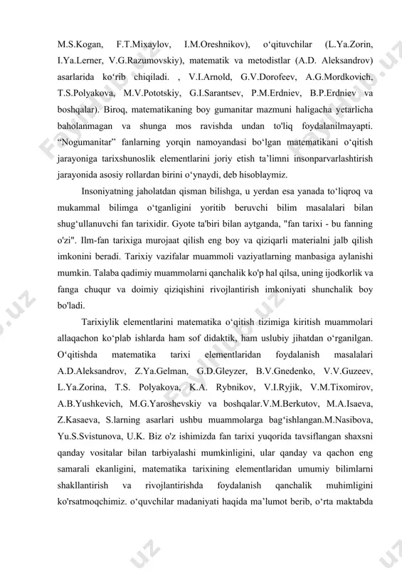 ganligini yoritib beruvchi bilim masalalari bilan shug‘ullanuvchi fan tarixidir. gyote ta'biri bilan aytganda, "fan tarixi - bu fanning o'zi". ilm-fan tarixiga murojaat qilish eng boy va qiziqarli materialni jalb qilish imkonini beradi. tarixiy vazifalar muammoli vaziyatlarning manbasiga aylanishi mumkin. talaba qadimiy muammolarni qanchalik ko'p hal qilsa, uning ijodkorlik va fanga chuqur va doimiy qiziqishini rivojlantirish imkoniyati shunchalik boy bo'ladi. tarixiylik elementlarini matematika o‘qitish tizimiga kiritish muammolari allaqachon ko‘plab ishlarda ham sof didaktik, ham uslubiy jihatdan o‘rganilgan. oʻqitishda matematika tarixi elementlaridan foydalanish masalalari a.d.aleksandrov, z.ya.gelman, g.d.gleyzer, b.v.gnedenko, v.v.guzeev, l.ya.zorina, t.s. polyakova, k.a. rybnikov, v.i.ryjik, v.m.tixomirov, a.b.yushkevich, m.g.yaroshevskiy va boshqalar.v.m.berkutov, m.a.isaeva, z.kasaeva, s.larning asarlari ushbu muammolarga bagʻishlangan.m.nasibova, yu.s.svistunova, u.k. biz o'z ishimizda fan tarixi yuqorida tavsiflangan shaxsni qanday vositalar bilan tarbiyalashi mumkinligini, ular qanday va qachon eng samarali ekanligini, matematika tarixining elementlaridan umumiy bilimlarni shakllantirish va rivojlantirishda foydalanish qanchalik muhimligini ko'rsatmoqchimiz. o‘quvchilar madaniyati haqida ma’lumot berib, o‘rta maktabda matematika darslarida tarixshunoslikni joriy …