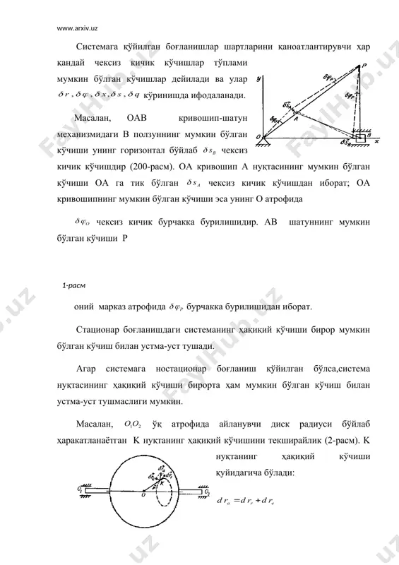 лса,система нуқтасининг ҳақиқий кўчиши бирорта ҳам мумкин бўлган кўчиш билан устма-уст тушмаслиги мумкин. масалан, ўқ атрофида айланувчи диск радиуси бўйлаб ҳаракатланаётган k нуқтанинг ҳақиқий кўчишини текширайлик (2-расм). k нуқтанинг ҳақиқий кўчиши қуйидагича бўлади: бунда k нуқтанинг нисбий ҳаракатидаги ҳақиқий кўчишини унинг мумкин бўлган кўчиши орқали ифодалаш мумкин. бинобарин,бу ҳолда ҳақиқий кўчиш билан мумкин бўлган кўчиш устма-уст тушмайди. 2-расм система бирор нуқтасига қўйилган кучнинг шу нуқтанинг мумкин бўлган кўчишидаги иши куч вектори билан мумкин бўлган кўчиш векторининг скаляр кўпайтмасига тенг,яъни: embed equation.3 ни қисқача кучнинг мумкин бўлган иши дейиш мумкин. агар системага бир қанча кучлар таъсир этаётган бўлса, уларнинг мумкин бўлган ишлари қуйидагича ифодаланади: (17.1) ёки (17.2) системага қўйилган боғланишлар реакция кучларининг системанинг мумкин бўлган кўчишларидаги ишларининг йиғиндиси нолга тенг бўлса, бундай боғланишлар идеал боғланишлар деб аталади. система нуқталарига қўйилган боғланишлар реакция кучларини билан белгиласак,идеал боғланишларни қуйидагича ёзиш мумкин: (17.3) мумкин бўлган кўчиш принципи мумкин бўлган кўчиш принципи механик система мувозанатининг …