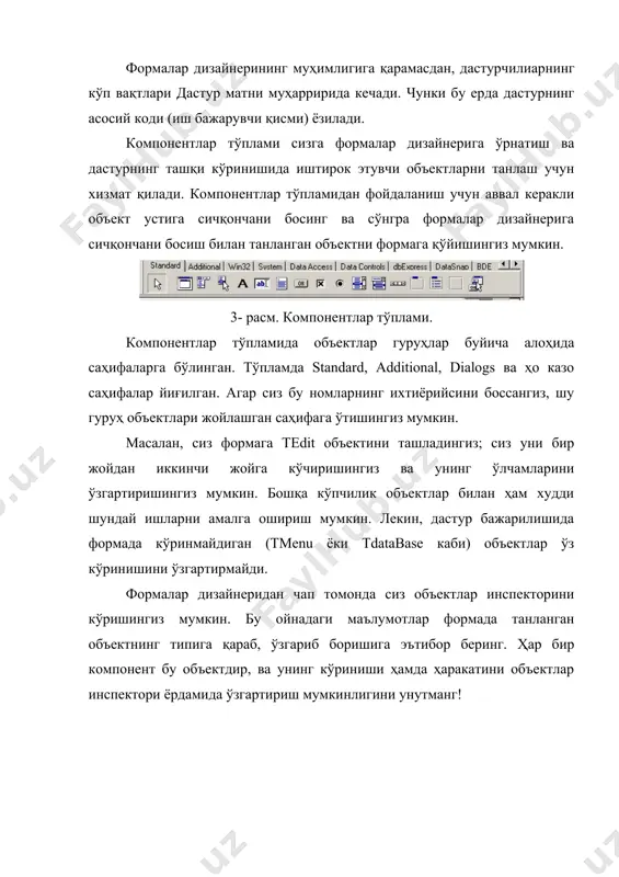акасиз фойдаланувчилардан бу тизимнинг мураккаб қисмларини яширишга мўлжалланган бўлсада, windows ҳолатларни бошқариш мумкин бўлган тизим саналади. delphi сизга windowsнинг ҳамма хабарларига жавоб бериш имкониятини беради. натижада, малакали фойдаланувчиларга winsight зарур бўлиб қолади. winspector эҳмнинг жорий ҳолатини матнли файлларга сақлаб қўйиш учун хизмат қилади; ва сиз бу файллар ёрдамида дастурнинг қайси қисми ишламаётганлигини ва нималарни ўзгартириш кераклигини билиб олишингиз мумкин. стандарт компонентлар компонентлар тўплами delphi дастурлаш муҳити билан танишишни давом эттирар эканмиз, компонентлар тўплами ҳақида гапиришга тўғри келади. компонентлар тўпламининг биринчи саҳифасида 14та объектлар жойлашган бўлиб, ҳамма дастурчилар албатта ушбу объектлардан фойдаланишган. чунки, жуда ҳам камчилик тугма, рўйхат, киритиш ойналари ва ҳо казолардан фойдаланмасдан дастур туза олади. бу объектларнинг барчаси windowsдаги сичқонча ва мулоқот ойнаси каби муҳимдир. 8-расм. стандарт компонентлар тўплами ҳар бир саҳифадаги компонентлар тўплами ва жойлашишини ўзгартириш мумкин. демак, сиз мавжуд компонентларни ўрнини ўзгартириш билан биргаликда уларнинг таркибига янгиларини қўшишингиз мумкин. delphiнинг стандарт компонентлари ва уларни ишлатиш ҳақидаги қисқача …