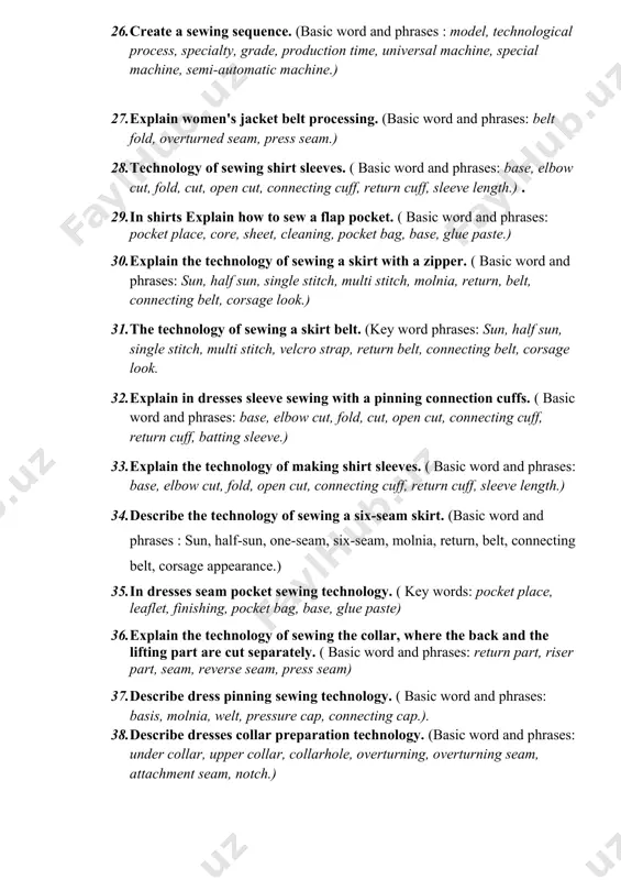 lining, collar, inverted seam, press seam, connecting seam.) 24. in dresses explain collar preparation and transfering. (basic word and phrases: under collar, upper collar, collarhole, lapel, overturned seam, attached seam, notch.) 25. in a shirt technology of sewing a pocket during the seam. ( basic word and phrases: pocket place, trim, pocket bag, base.) 26. create a sewing sequence. (basic word and phrases : model, technological process, specialty, grade, production time, universal machine, special machine, semi-automatic machine.) 27. explain women's jacket belt processing. (basic word and phrases: belt fold, overturned seam, press seam.) 28. technology of sewing shirt sleeves. ( basic word and phrases: base, elbow cut, fold, cut, open cut, connecting cuff, return cuff, sleeve length.) . 29. in shirts explain how to sew a flap pocket. ( basic word and phrases: pocket place, core, sheet, cleaning, pocket bag, base, glue paste.) 30. explain the technology of sewing a …