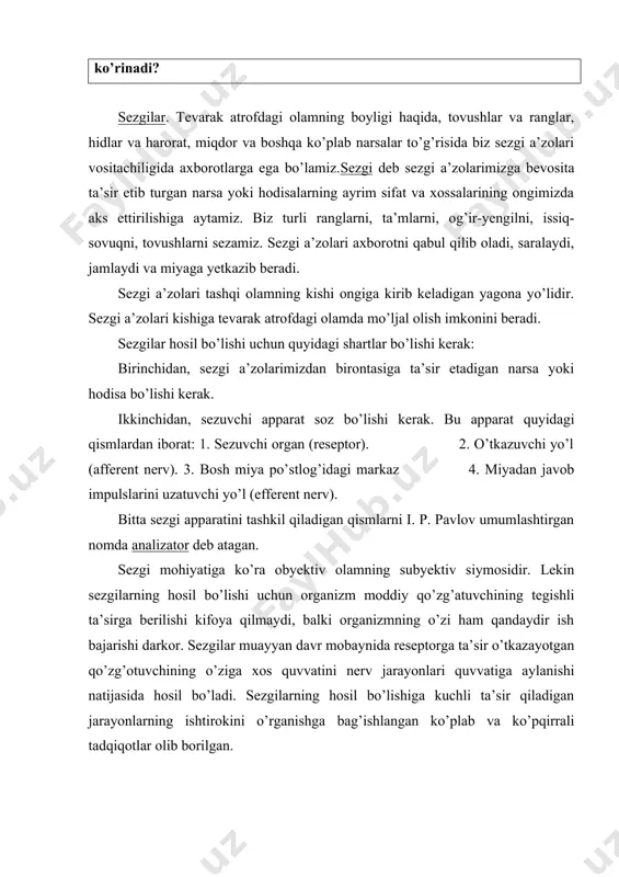 qdor va boshqa ko’plab narsalar to’g’risida biz sezgi a’zolari vositachiligida axborotlarga ega bo’lamiz.sezgi deb sezgi a’zolarimizga bevosita ta’sir etib turgan narsa yoki hodisalarning ayrim sifat va xossalarining ongimizda aks ettirilishiga aytamiz. biz turli ranglarni, ta’mlarni, og’ir-yengilni, issiq-sovuqni, tovushlarni sezamiz. sezgi a’zolari axborotni qabul qilib oladi, saralaydi, jamlaydi va miyaga yetkazib beradi. sezgi a’zolari tashqi olamning kishi ongiga kirib keladigan yagona yo’lidir. sezgi a’zolari kishiga tevarak atrofdagi olamda mo’ljal olish imkonini beradi. sezgilar hosil bo’lishi uchun quyidagi shartlar bo’lishi kerak: birinchidan, sezgi a’zolarimizdan birontasiga ta’sir etadigan narsa yoki hodisa bo’lishi kerak. ikkinchidan, sezuvchi apparat soz bo’lishi kerak. bu apparat quyidagi qismlardan iborat: 1. sezuvchi organ (reseptor). 2. o’tkazuvchi yo’l (afferent nerv). 3. bosh miya po’stlog’idagi markaz 4. miyadan javob impulslarini uzatuvchi yo’l (efferent nerv). bitta sezgi apparatini tashkil qiladigan qismlarni i. p. pavlov umumlashtirgan nomda analizator deb atagan. sezgi mohiyatiga ko’ra obyektiv olamning subyektiv siymosidir. lekin sezgilarning hosil bo’lishi uchun organizm …