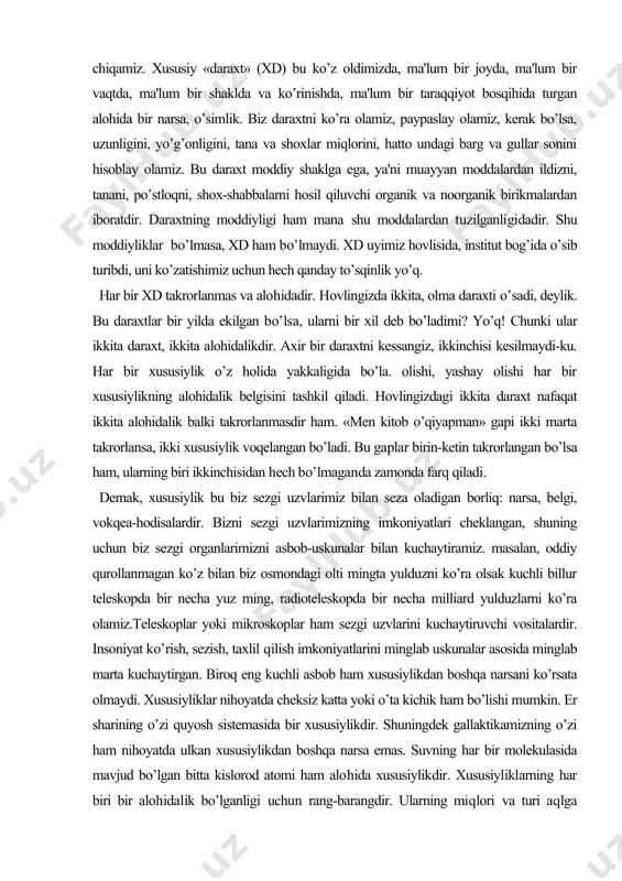 etin takrorlangan bo’lsa ham, ularning biri ikkinchisidan hech bo’lmaganda zamonda farq qiladi. demak, xususiylik bu biz sezgi uzvlarimiz bilan seza oladigan borliq: narsa, belgi, vokqea-hodisalardir. bizni sezgi uzvlarimizning imkoniyatlari cheklangan, shuning uchun biz sezgi organlarimizni asbob-uskunalar bilan kuchaytiramiz. masalan, oddiy qurollanmagan ko’z bilan biz osmondagi olti mingta yulduzni ko’ra olsak kuchli billur teleskopda bir necha yuz ming, radioteleskopda bir necha milliard yulduzlarni ko’ra olamiz.teleskoplar yoki mikroskoplar ham sezgi uzvlarini kuchaytiruvchi vositalardir. insoniyat ko’rish, sezish, taxlil qilish imkoniyatlarini minglab uskunalar asosida minglab marta kuchaytirgan. biroq eng kuchli asbob ham xususiylikdan boshqa narsani ko’rsata olmaydi. xususiyliklar nihoyatda cheksiz katta yoki o’ta kichik ham bo’lishi mumkin. er sharining o’zi quyosh sistemasida bir xususiylikdir. shuningdek gallaktikamizning o’zi ham nihoyatda ulkan xususiylikdan boshqa narsa emas. suvning har bir molekulasida mavjud bo’lgan bitta kislorod atomi ham alohida xususiylikdir. xususiyliklarning har biri bir alohidalik bo’lganligi uchun rang-barangdir. ularning miqlori va turi aqlga sig’maydi. umumiylik nima? bog’ingizda yuz …