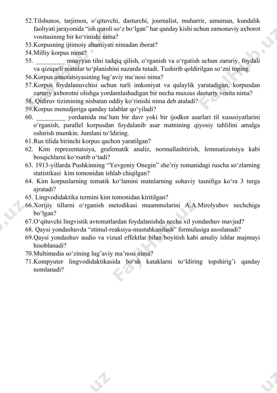 riy ta’minot sifatida hamda internet tizimida avtomatik qidiruv tarzida foydalaniladi; 4) elektron lug’atlar foydalanuvchining kuchini tejaydi; 5) elektron lug’atlar multimediali va gippermatnli bo‘lishi mumkin. 41. lingvistik lug’atlarning qanday ko‘rinishlari mavjud? 1) izohli; 2) tezaurus; 3) ikki tilli tarjima lug’atlar; 4) assosiativ lug’atlar; 5) tarixiy-etimologik lug’at; 6) til shakllari lug’ati; 7) nutqiy qo‘llanilishiga ko’ra lug’atlar; 8) ontroponimik va toponimik lug’atlar; 9) noan’anaviy lug’at 42. internet resurslarining tilga ta’siri natijasida qanday yo’nalishlar paydo bo‘lmoqda? 43. lug’at maqolalaridagi struktura qanday so‘z maydonlariga ega bo‘ladi? 44. an’anaviy va kompyuter leksikografiyasining asosiy vazifalari nima? 45. avtomatik lug’atni toping. 46. interlingvistika qanday fan? 47. kl nima? 48. klda nima o‘rganiladi? 49. jahon tilshunosligida _____________ xx asrning 40-yillarida boshlangan. tushirib qoldirilgan so‘zni toping. 50. o‘tgan asrning 60-yillarida mazkur jarayon jadallashib, xxi asr boshlarida ___________ paydo bo‘ldi. tushirib qoldirilgan so‘zni toping. 51. jahon tilshunosligida ____________________ o‘tgan asrning 60-yillarida o‘rganish obyektiga aylangan? tushirib qoldirilgan so‘zni toping. 52. tilshunos, tarjimon, …