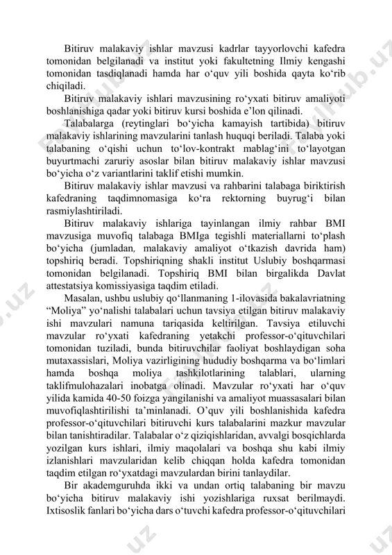 y amaliyot o‘tkazish davrida ham) topshiriq beradi. topshiriqning shakli institut uslubiy boshqarmasi tomonidan belgilanadi. topshiriq bmi bilan birgalikda davlat attestatsiya komissiyasiga taqdim etiladi. masalan, ushbu uslubiy qo‘llanmaning 1-ilovasida bakalavriatning “moliya” yo‘nalishi talabalari uchun tavsiya etilgan bitiruv malakaviy ishi mavzulari namuna tariqasida keltirilgan. tavsiya etiluvchi mavzular ro‘yxati kafedraning yetakchi professor-o‘qituvchilari tomonidan tuziladi, bunda bitiruvchilar faoliyat boshlaydigan soha mutaxassislari, moliya vazirligining hududiy boshqarma va bo‘limlari hamda boshqa moliya tashkilotlarining talablari, ularning taklifmulohazalari inobatga olinadi. mavzular ro‘yxati har o‘quv yilida kamida 40-50 foizga yangilanishi va amaliyot muassasalari bilan muvofiqlashtirilishi ta’minlanadi. o’quv yili boshlanishida kafedra professor-o‘qituvchilari bitiruvchi kurs talabalarini mazkur mavzular bilan tanishtiradilar. talabalar o‘z qiziqishlaridan, avvalgi bosqichlarda yozilgan kurs ishlari, ilmiy maqolalari va boshqa shu kabi ilmiy izlanishlari mavzularidan kelib chiqqan holda kafedra tomonidan taqdim etilgan ro‘yxatdagi mavzulardan birini tanlaydilar. bir akademguruhda ikki va undan ortiq talabaning bir mavzu bo‘yicha bitiruv malakaviy ishi yozishlariga ruxsat berilmaydi. ixtisoslik fanlari bo‘yicha dars o‘tuvchi kafedra professor-o‘qituvchilari …