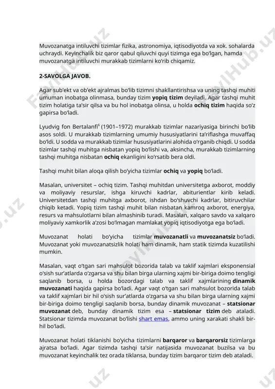 umumiy hususiyatlarini ta’riflashga muvaffaq bo‘ldi. u sodda va murakkab tizimlar hususiyatlarini alohida o‘rganib chiqdi. u sodda tizimlar tashqi muhitga nisbatan yopiq bo‘lishi va, aksincha, murakkab tizimlarning tashqi muhitga nisbatan ochiq ekanligini ko‘rsatib bera oldi. tashqi muhit bilan aloqa qilish bo‘yicha tizimlar ochiq va yopiq bo‘ladi. masalan, universitet – ochiq tizim. tashqi muhitdan universitetga axborot, moddiy va moliyaviy resurslar, ishga kiruvchi kadrlar, abiturientlar kirib keladi. universitetdan tashqi muhitga axborot, ishdan bo‘shuvchi kadrlar, bitiruvchilar chiqib ketadi. yopiq tizim tashqi muhit bilan nisbatan kamroq axborot, energiya, resurs va mahsulotlarni bilan almashinib turadi. masalan, xalqaro savdo va xalqaro moliyaviy xamkorlik a’zosi bo‘lmagan mamlakat yopiq iqtisodiyotga ega bo‘ladi. muvozanat holati bo‘yicha tizimlar muvozanatli va muvozanatsiz bo‘ladi. muvozanat yoki muvozanatsizlik holati ham dinamik, ham statik tizimda kuzatilishi mumkin. masalan, vaqt o‘tgan sari mahsulot bozorida talab va taklif xajmlari eksponensial o‘sish sur’atlarda o‘zgarsa va shu bilan birga ularning xajmi bir-biriga doimo tengligi saqlanib borsa, u holda bozordagi …
