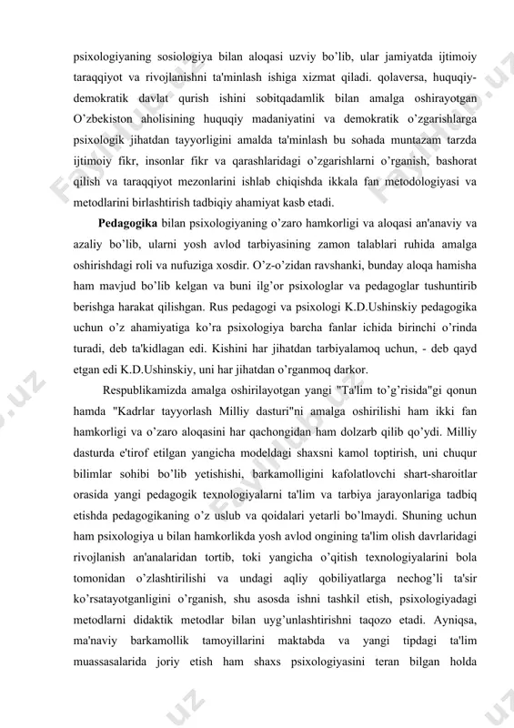 bo’lib yetishishi, barkamolligini kafolatlovchi shart-sharoitlar orasida yangi pedagogik texnologiyalarni ta'lim va tarbiya jarayonlariga tadbiq etishda pedagogikaning o’z uslub va qoidalari yetarli bo’lmaydi. shuning uchun ham psixologiya u bilan hamkorlikda yosh avlod ongining ta'lim olish davrlaridagi rivojlanish an'analaridan tortib, toki yangicha o’qitish texnologiyalarini bola tomonidan o’zlashtirilishi va undagi aqliy qobiliyatlarga nechog’li ta'sir ko’rsatayotganligini o’rganish, shu asosda ishni tashkil etish, psixologiyadagi metodlarni didaktik metodlar bilan uyg’unlashtirishni taqozo etadi. ayniqsa, ma'naviy barkamollik tamoyillarini maktabda va yangi tipdagi ta'lim muassasalarida joriy etish ham shaxs psixologiyasini teran bilgan holda o’qitishning eng ilg’or va zamonaviy shakllarini amaliyotga tadbiq etishni nazarda tutadi. tabiiy fanlar - biologiya, fiziologiya, ximiya, fizika va boshqalar psixik jarayonlarning tabiiy fiziologik mexanizmlarini tushunish va shu orqali ularning kechish qonuniyatlarini ob'ektiv o’rganish uchun materiallar beradi. ayniqsa, bosh miyaning hamda markaziy asab tizi-mining psixik faoliyatlarini boshqarishda va ularni muvofiqlash-tirishdagi rolini e'tirof etgan holda psixologiya fani tabiiy fanlar erishgan yutuqlar va ulardagi tadqiqot usularidan omilkorona foydalanadi. …