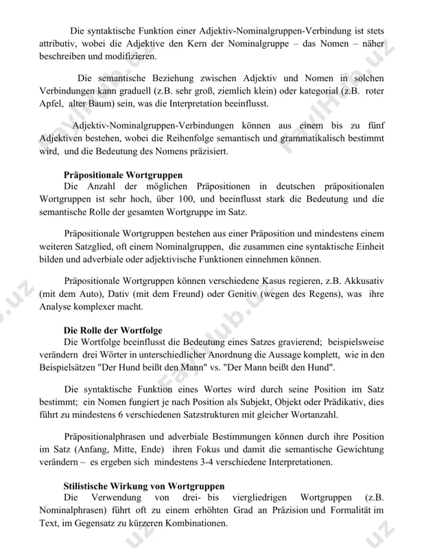 eschreiben und modifizieren. die semantische beziehung zwischen adjektiv und nomen in solchen verbindungen kann graduell (z.b. sehr groß, ziemlich klein) oder kategorial (z.b. roter apfel, alter baum) sein, was die interpretation beeinflusst. adjektiv-nominalgruppen-verbindungen können aus einem bis zu fünf adjektiven bestehen, wobei die reihenfolge semantisch und grammatikalisch bestimmt wird, und die bedeutung des nomens präzisiert. präpositionale wortgruppen die anzahl der möglichen präpositionen in deutschen präpositionalen wortgruppen ist sehr hoch, über 100, und beeinflusst stark die bedeutung und die semantische rolle der gesamten wortgruppe im satz. präpositionale wortgruppen bestehen aus einer präposition und mindestens einem weiteren satzglied, oft einem nominalgruppen, die zusammen eine syntaktische einheit bilden und adverbiale oder adjektivische funktionen einnehmen können. präpositionale wortgruppen können verschiedene kasus regieren, z.b. akkusativ (mit dem auto), dativ (mit dem freund) oder genitiv (wegen des regens), was ihre analyse komplexer macht. die rolle der wortfolge die wortfolge beeinflusst die bedeutung eines satzes gravierend; beispielsweise …