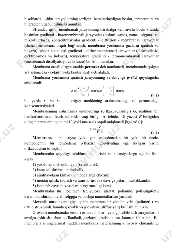 modda bir yoki bir necha komponent bilan to`yinadi yoki shu komponentlar miqdoriga moddada kamayadi. qator hollarda jarayon shunchalik to`liq o`tadiki, moddada deyarli dispers faza qolmaydi, chunki ular membranada ushlanib qoladi. membranali jarayonlar asosiy harakatlantiruvchi kuch turiga qarab klassifikatsiyalanadi. odatda ushbu jarayonlarning harakatlantiruvchi kuchi bo`lib kimyoviy yoki elektrokimyoviy potentsial gradienti hisoblanadi. lekin texnik hisoblarda, ushbu jarayonlarning tezligini harakterlaydigan bosim, temperatura va h. gradienti qabul qilinishi mumkin. shunday qilib, membranali jarayonning harakatga keltiruvchi kuchi sifatida bosimlar gradienti - baromembranali jarayonlar (teskari osmos, nano-, ulgptra- va mikrofiltrlash), kontsentratsiyalar gradienti - diffuzion - membranali jarayonlar (dializ, membrana orqali bug`lanish, membrana yordamida gazlarni ajratish va hokazo), elektr potentsial gradienti - elektromembranali jarayonlar (elektrodializ, elektroosmos va hokazo), temperatura gradienti - termomembranali jarayonlar (membranali distillyatsiya va hokazo) bo`lishi mumkin. membrana orqali o`tgan modda permeat deb nomlanadi, membranada qolgan aralashma esa - retant (yoki kontsentrat) deb ataladi. membrana yordamida ajratish jarayonining selektivligi (%) quyidagicha aniqlanadi: (9.1) bu yerda …
