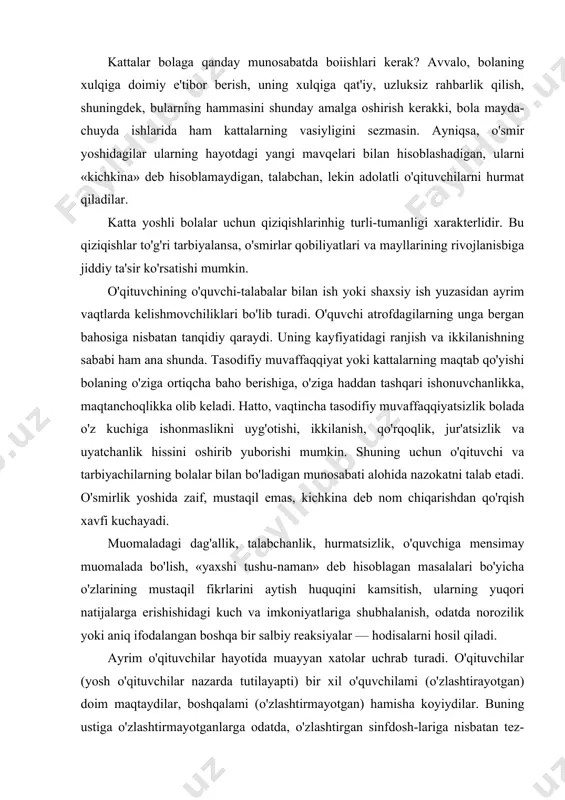 oqlikka olib keladi. hatto, vaqtincha tasodifiy muvaffaqqiyatsizlik bolada o'z kuchiga ishonmaslikni uyg'otishi, ikkilanish, qo'rqoqlik, jur'atsizlik va uyatchanlik hissini oshirib yuborishi mumkin. shuning uchun o'qituvchi va tarbiyachilarning bolalar bilan bo'ladigan munosabati alohida nazokatni talab etadi. o'smirlik yoshida zaif, mustaqil emas, kichkina deb nom chiqarishdan qo'rqish xavfi kuchayadi. muomaladagi dag'allik, talabchanlik, hurmatsizlik, o'quvchiga mensimay muomalada bo'lish, «yaxshi tushu-naman» deb hisoblagan masalalari bo'yicha o'zlarining mustaqil fikrlarini aytish huquqini kamsitish, ularning yuqori natijalarga erishishidagi kuch va imkoniyatlariga shubhalanish, odatda norozilik yoki aniq ifodalangan boshqa bir salbiy reaksiyalar — hodisalarni hosil qiladi. ayrim o'qituvchilar hayotida muayyan xatolar uchrab turadi. o'qituvchilar (yosh o'qituvchilar nazarda tutilayapti) bir xil o'quvchilami (o'zlashtirayotgan) doim maqtaydilar, boshqalami (o'zlashtirmayotgan) hamisha koyiydilar. buning ustiga o'zlashtirmayotganlarga odatda, o'zlashtirgan sinfdosh-lariga nisbatan tez-tez va qattiq tanbeh beradilar. hatto past o'zlashtiradigan o'quvchilarni javob berishga kamdan-kam taklif qiladilar. mana bunday vaziyatda o'quvchilar bir-birlariga nisbatan qaram bo'lib qoladilar, o'qituvchiga nisbatan norozilik kayfiyati uyg'onadi past o'zlashtirgan o'quvchiga «yomon» baho qo'yiladi, …