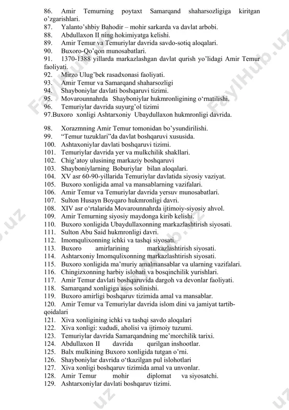 haydar hukmronlik davri. 73. amir temurning “uch yillik” yurishi. 74. ashtarxonilar davrida yer-suv munosabatlari. 75. amir temur davlati boshqaruvida amal va mansablar. 76. buxoro xonligida harbiy soha. 77. amir temur va temuriylar davlatida hunarmandchilik va ishlab chiqarish. 78. buxoro xonligida baroqxon (navro’z ahmadxon) hukmronligi. 79. mo’gullarga qarshi sarbadorlar qo’zg’aloni harakati. 80. amir temurning yevropa bilan diplomatik aloqalari. 81. shayboniylar davlati boshqaruvida amal va mansablar. 82. buxoro xonligining sud-huquq tizimi. 83. amir temur saltanatining ma’muriy tuzilishi. 84. amir shohmurodning ma’muriy-harbiy, sud va iqtisodiy islohotlari. 85. xiva xonligida davlat boshqaruvi tizimi. 86. amir temurning poytaxt samarqand shaharsozligiga kiritgan o’zgarishlari. 87. yalanto’shbiy bahodir – mohir sarkarda va davlat arbobi. 88. abdullaxon ii ning hokimiyatga kelishi. 89. amir temur va temuriylar davrida savdo-sotiq aloqalari. 90. buxoro-qo’qon munosabatlari. 91. 1370-1388 yillarda markazlashgan davlat qurish yo’lidagi amir temur faoliyati. 92. mirzo ulug’bek rasadxonasi faoliyati. 93. amir temur va samarqand shaharsozligi 94. shayboniylar davlati boshqaruvi tizimi. 95. …