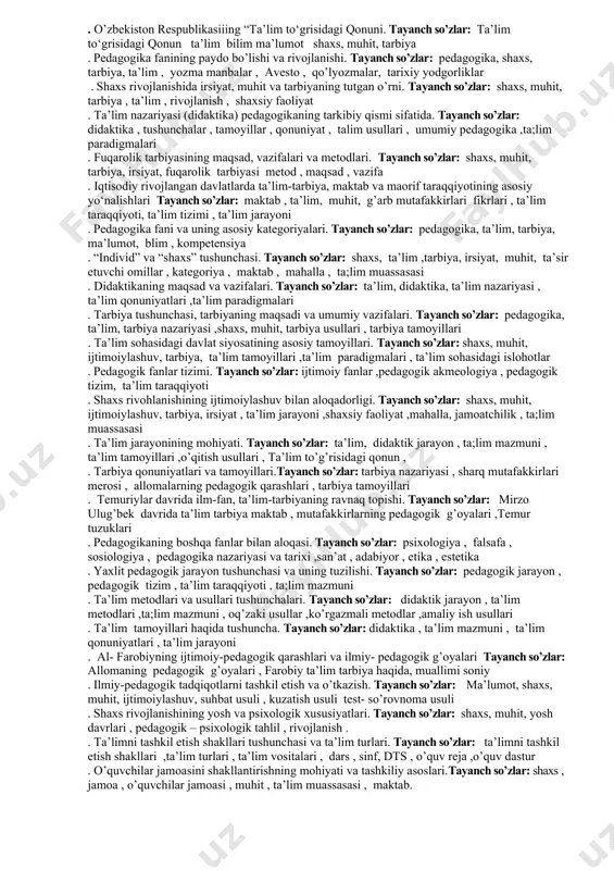 ri fikrlari ,ilmiy meros ,ijtimoiy pedagogika , shaxs rivojlanishi ,ijtimoiy muhit ta’lim-tarbiya 37. pedagogika fanining paydo bo’lishi va rivojlanishi. таyanch so’zlar: pedagogika, ta’lim, tarbiya, ma’lumot, shaxs, muhit, ijtimoiylashuv yondashuv , shaxsiy faoliyat 38. shaxs rivojlanishining yosh va psixologik xususiyatlari. таyanch so’zlar: shaxs, muhit, ijtimoiylashuv, tarbiya, irsiyat, ta’sir etuvchi omillar , yosh davrlari 39. ta’lim tamoyillari va qonuniyatlari. таyanch so’zlar: ta’lim tizimi , ta’lim tamoyillari, dars , sinf, o’quvchilar guruhi , maktab ta’limi ,ta’lim turlari 40. o’quvchilarning ilmiy dunyoqarashini shakllantirishning tarkibiy qismlari.таyanch so’zlar: ilmiy dunyoqarash, diniy dunyoqarash , mifologik dunyoqarash , falsafiy dunyoqarash 41. o’zbekiston respublikasiiing “ta’lim to‘grisidagi qonuni. таyanch so’zlar: ta’lim turlari , ta’lim moddlari , bo’limlar , ta;lim jarayoni , qonun va farmoyishlar , ta’lim sohasidagi islohotlar 42. pedagogika fani va uning asosiy kategoriyalari. таyanch so’zlar: ta’lim, tarbiya, ma’lumot, shaxs, muhit, tushuncha , fan , ta’limot ,yondashuv 43. shaxs rivojlanishining yosh va psixologik xususiyatlari. таyanch so’zlar: psixologik xususiyatlar, yosh …