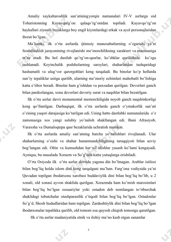 ntal memorchiligida noyob ganch naqshinkorligi keng qo’llanilgan. darhaqiqat, ilk o’rta asrlarda ganch o’ymakorlik san’ati o’zining yuqori darajasiga ko’tarilgan edi. uning hatto dastlabki namunalarida o’z zamonasiga xos yangi uslubiy yo’nalish shakllangan edi. buni afrasiyob, varaxsha va dumaloqtepa qasr bezaklarida uchratish mumkin. ilk o’rta asrlarda amaliy san’atning barcha yo’nalishlari rivojlanadi. ular shaharlarning o’sishi va shahar hunarmandchiligining taraqqiyoti bilan uzviy bog’langan edi. oltin va kumushdan har xil idishlar yasash ko’lami kengayadi. ayniqsa, bu masalada xorazm va so’g’dda katta yutuqlarga erishiladi. o’rta osiyoda ilk o’rta asrlar davrida yagona din bo’lmagan. arablar istilosi bilan bog’liq holda islom dini keng tarqalgani ma’lum. farg’ona vodiysida ya’ni quvadan topilgan ibodatxona xarobasi buddaviylik dini bilan bog’liq bo’lib, u 2 xonali, old xonasi ayvon shaklida qurilgan. xorazmda ham ko’mish marosimlari bilan bog’liq bo’lgan ossuariylar yoki ostadon deb nomlangan to’rtburchak shaklidagi tobutchalar otashparastlik e’tiqodi bilan bog’liq bo’lgan. ostadonlar so’g’d, shosh hududlaridan ham topilgan. zardushtiylik dini bilan bog’liq bo’lgan ibodatxonalar tepalikka qurilib, …