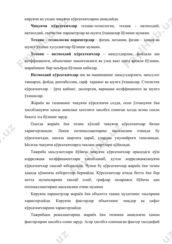 тизимга кирувчи ва ундан чиқувчи кўрсаткичларни аниқлайди. чиқувчи кўрсаткичлар техник-технологик, техник - иқтисодий, иқтисодий, статистик параметрлар ва шунга ўхшашлар бўлиши мумкин. техник - технологик параметрлар – физик, механик, физик – химик ва шунга ўхшаш хусусиятлар бўлиши мумкин. техник - иқтисодий кўрсаткичлар – маҳсулдорлик, фойдали иш коэффициенти, объектнинг ишончлилиги ва узоқ вақт ишга яроқли бўлиши, жараённинг бир меъёрда бўлиши кабилар. иқтисодий кўрсаткичлар иш ва машинанинг маҳсулдорлиги, маҳсулот таннархи, фойда, рентабеллик, сарф харажат ва шунга ўхшашлар. статистик кўрсаткичлар – ўрта қиймат, дисперсия, вариация коэффициенти ва шунга ўхшашлар. жараён ва тизимнинг чиқувчи кўрсаткичи содда, осон ўлчанувчи ёки ҳисобланувчи ҳамда аниқлаш хатолиги ҳисобга олинган ҳолда ягона сонли баҳога эга бўлиши зарур. одатда жараён ёки тизим кўплаб чиқувчи кўрсаткичлар билан характерланади. лекин оптималлаштириш масаласини ечишда бу кўрсаткичдан, масала шартига қараб, улардан умумийроғи таналанади. ыолган чиқувчи кўрсаткичларга чеклаш шартлари қўйилади. тажриба маълумотлари бўйича чиқувчи кўрсаткичлар орасидаги қўш корреляция коэффициентлари ҳисобланиб, кучли корреляцияланувчи кўрсаткичлар ташлаб юборилади. чунки …