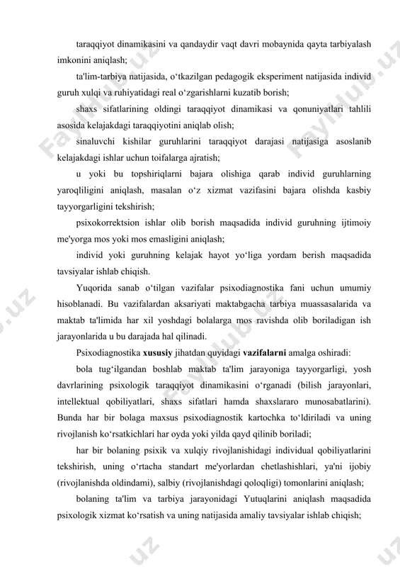 me'yorlardan chetlashishlari, ya'ni ijobiy (rivojlanishda oldindami), salbiy (rivojlanishdagi qoloqligi) tomonlarini aniqlash; bolaning ta'lim va tarbiya jarayonidagi yutuqlarini aniqlash maqsadida psixologik xizmat ko‘rsatish va uning natijasida amaliy tavsiyalar ishlab chiqish; bolani yanada rivojlantirish maqsadida uning iqtidori, layoqati va individual qobiliyatlarini hamda qiziqishlarini tashxislash hamda ilmiy asoslangan psixologik maslahat va kasbga yo‘naltirilish ishlarini olib borish; bolaning psixologik holati haqida ota-onalarga, o‘qituvchilarga zarur bo‘lgan har tomonlama ma'lumotlar to‘planib, bolaga mos ravishda ta'lim va tarbiya metodlarini tanlash. psixodiagnostika fani psixologiya tarmoqlaridan biri bo‘lib, shaxsning individual-psixologik xususiyatlarini, aqliy taraqqiyotini aniqlab o‘lchash, ya'ni hisoblab chiqaruvchi metodlarini o‘rgatuvchi fandir. psixodiagnostika – shaxsning individual-psixologik xususiyatlarini (aniqlab o‘lchashda) har xil metodlar bilan aniqlab o‘lchasa-da, keyinchalik proektiv metodlar, so‘rovnomalar paydo bo‘lishi jarayoniga asos bo‘lib xizmat qildi. shu bilan birga psixodiagnostikaning rivojlanishida nazariy jihatdan metodikalarning kamligi ko‘rinib qoldi. psixodiagnostikaga matematik-statistik metodlar va korrelyatsiya hamda tahlil qilish, faktorli analiz paydo bo‘lishi va takomillashuvi, psixometrik tadqiq qilish amaliy jihatdan juda katta samara berdi. …