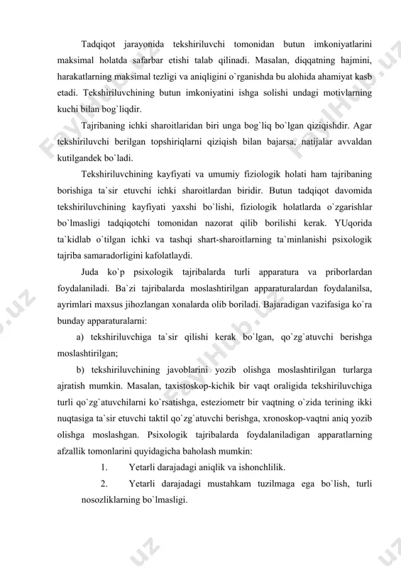 psixologik tajribalarda turli apparatura va priborlardan foydalaniladi. ba`zi tajribalarda moslashtirilgan apparaturalardan foydalanilsa, ayrimlari maxsus jihozlangan xonalarda olib boriladi. bajaradigan vazifasiga ko`ra bunday apparaturalarni: a) tekshiriluvchiga ta`sir qilishi kerak bo`lgan, qo`zg`atuvchi berishga moslashtirilgan; b) tekshiriluvchining javoblarini yozib olishga moslashtirilgan turlarga ajratish mumkin. masalan, taxistoskop-kichik bir vaqt oraligida tekshiriluvchiga turli qo`zg`atuvchilarni ko`rsatishga, esteziometr bir vaqtning o`zida terining ikki nuqtasiga ta`sir etuvchi taktil qo`zg`atuvchi berishga, xronoskop-vaqtni aniq yozib olishga moslashgan. psixologik tajribalarda foydalaniladigan apparatlarning afzallik tomonlarini quyidagicha baholash mumkin: 1. yetarli darajadagi aniqlik va ishonchlilik. 1. yetarli darajadagi mustahkam tuzilmaga ega bo`lish, turli nosozliklarning bo`lmasligi. 1. mexanizmning ishlash jarayonida tekshiriluvchiga ta`sir etishi mumkin bo`lgan holatlarning yo`qligi; 1. tadqiq etilayotgan hodisani avtomatik tarzda qayd etib borish imkoniyatining qulay va osonligi. ayrim psixologik tadqiqotlarni maxsus apparaturalarsiz olib borish mumkin emas. masalan, sezgi, idrok, hissiyotning ifodalanishi va boshqalar. ba`zi tajribalar uchun esa apparaturalarning bo`lishi shart emas yoki ular ikkinchi darajali ahamiyatga ega. masalan. eksperementator savollariga og`zaki …
