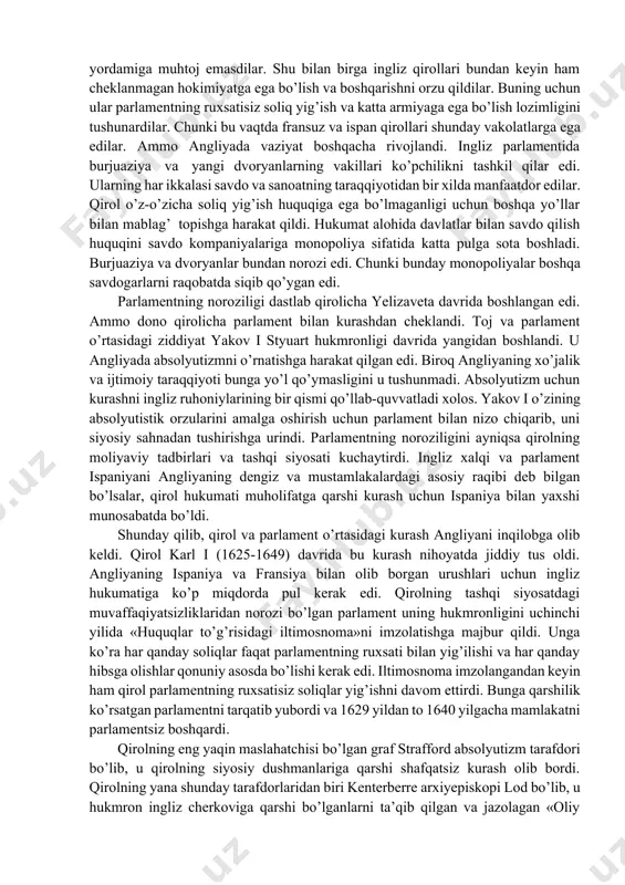 mandchiligining qoloq shakllari hukmronlik qildi. yangi paydo bo’layotgan burjuaziya tabaqasi savdo va erkin raqobatda o’rta asrlar monopoliyasining hukmronligini bekor qilishni talab qilib chiqa boshladi. nihoyat, angliyaning siyosiy tuzumi – absolyutizm endi burjuallashgan dvoryanlarni va burjuaziyani qoniqtirmay qo’ydi. xvi asr oxirlarida angliyada kapitalistik taraqqiyot bir qancha muvaffaqiyatlarni qo’lga kiritdi. «g’ov tutish» oqibatida dehqonlar yerdan mahrum qilindi, manufakturalar va savdo jadallik bilan o’sdi. ingliz burjuaziyasi va yangi dvoryanlar yanada boyib, mustahkamlandi. endi ular kuchli qirol hokimiyatining yordamiga muhtoj emasdilar. shu bilan birga ingliz qirollari bundan keyin ham cheklanmagan hokimiyatga ega bo’lish va boshqarishni orzu qildilar. buning uchun ular parlamentning ruxsatisiz soliq yig’ish va katta armiyaga ega bo’lish lozimligini tushunardilar. chunki bu vaqtda fransuz va ispan qirollari shunday vakolatlarga ega edilar. ammo angliyada vaziyat boshqacha rivojlandi. ingliz parlamentida burjuaziya va yangi dvoryanlarning vakillari ko’pchilikni tashkil qilar edi. ularning har ikkalasi savdo va sanoatning taraqqiyotidan bir xilda manfaatdor edilar. qirol o’z-o’zicha soliq yig’ish huquqiga …