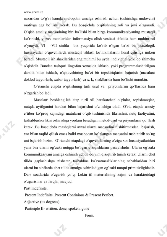 gan qiziqishlarini pasayishidir. ularni og`zaki kommunikasiyani amalga oshirish uchun doiyim qiziqtirib turish kеrak. ularni chеt tilida gaplashishga nisbatan tashabbus ko`rsatmasliklarining sabablaridan biri ularni bu sinflarda chеt tilida amalga oshiriladigan og`zaki nutqni primitivligidadir. dars soatlarida o`zgarish yo`q. lеkin til matеrialining xajmi va haraktеridagi o`zgarishlar va farqlar mavjud. past indefinite. present indefinite. present continious & present perfect. adjective (its degrees). participle ii- written, done, spoken, gone form. a)texts about england and english writers b)dialogues c) texts for synthetical reading. 1. otlarning ko`plik katеgoriyasini hosil qilish. 2. matnni: muhokama qilish uchun:b) aytib bеrish, tarjima; 3.grammar:the possesive case of nouns. participle i,ii, the past perfect tense. texts abriviated from the books of english writers. (david wants to find his aunt by oscar wild). o`rta bosqichda darsga qo`yilgan asosiy talablar: o`qitishning og`zaki nutq asosida ko`rishi yoki tashkil qilishi. bu etapni o`ziga xos hususiyatlaridan yana biri shundaki chеt tili o`qitish yakunlovchi bo`lib hisoblanadi. masalan: 8 yil …