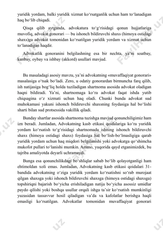 lgan yuridik yordam va xizmat uchun to‘lanadigan haqdir. advokatlik gonoranini belgilashning esa bir nechta, yaʼni soatbay, kunbay, oybay va ishbay (akkord) usullari mavjud. bu masaladagi asosiy mavzu, yaʼni advokatning «muvaffaqiyat gonorari» masalasiga o‘tsak bo‘ladi. zero, u odatiy gonorardan birmuncha farq qilib, ish natijasiga bog‘liq holda tuziladigan shartnoma asosida advokat oladigan haqni bildiradi. yaʼni, shartnomaga ko‘ra advokat faqat ishda yutib chiqsagina o‘z xizmati uchun haq oladi. chunki bunda advokat sud muhokamasi yakuni ishonch bildiruvchi shaxsning foydasiga hal bo‘lishi sharti bilan sud protsessida vakillik qiladi. bunday shartlar asosida shartnoma tuzishga mavjud qonunchiligimiz ham izn beradi. jumladan, advokatning kasb etikasi qoidalariga ko‘ra yuridik yordam ko‘rsatish to‘g‘risidagi shartnomada ishning ishonch bildiruvchi shaxs (himoya ostidagi shaxs) foydasiga hal bo‘lish-bo‘lmasligiga qarab yuridik yordam uchun haq miqdori belgilanishi yoki advokatga qo‘shimcha mukofot pullari to‘lanishi mumkin. ammo, yuqorida qayd etganimizdek, bu tajriba amaliyotda deyarli uchramaydi. bunga esa qonunchilikdagi bo‘shliqlar sabab bo‘lib qolayotganligi ham ehtimoldan xoli emas. jumladan, advokatning …