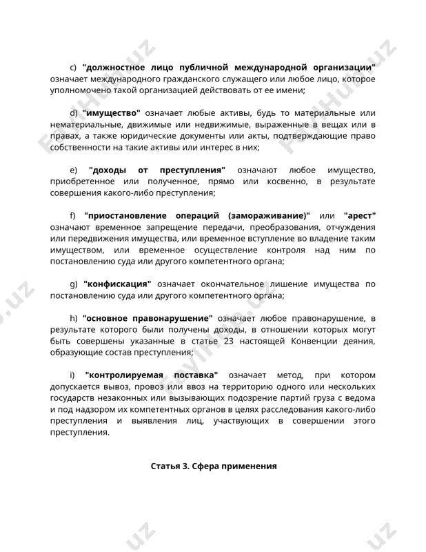 преобразования, отчуждения или передвижения имущества, или временное вступление во владение таким имуществом, или временное осуществление контроля над ним по постановлению суда или другого компетентного органа; g) "конфискация" означает окончательное лишение имущества по постановлению суда или другого компетентного органа; h) "основное правонарушение" означает любое правонарушение, в результате которого были получены доходы, в отношении которых могут быть совершены указанные в статье 23 настоящей конвенции деяния, образующие состав преступления; i) "контролируемая поставка" означает метод, при котором допускается вывоз, провоз или ввоз на территорию одного или нескольких государств незаконных или вызывающих подозрение партий груза с ведома и под надзором их компетентных органов в целях расследования какого-либо преступления и выявления лиц, участвующих в совершении этого преступления. статья 3. сфера применения 1. настоящая конвенция применяется, в соответствии с ее положениями, к предупреждению, расследованию и уголовному преследованию за коррупцию и к приостановлению операций (замораживанию), аресту, конфискации и возвращению доходов от преступлений, признанных таковыми в соответствии с настоящей …